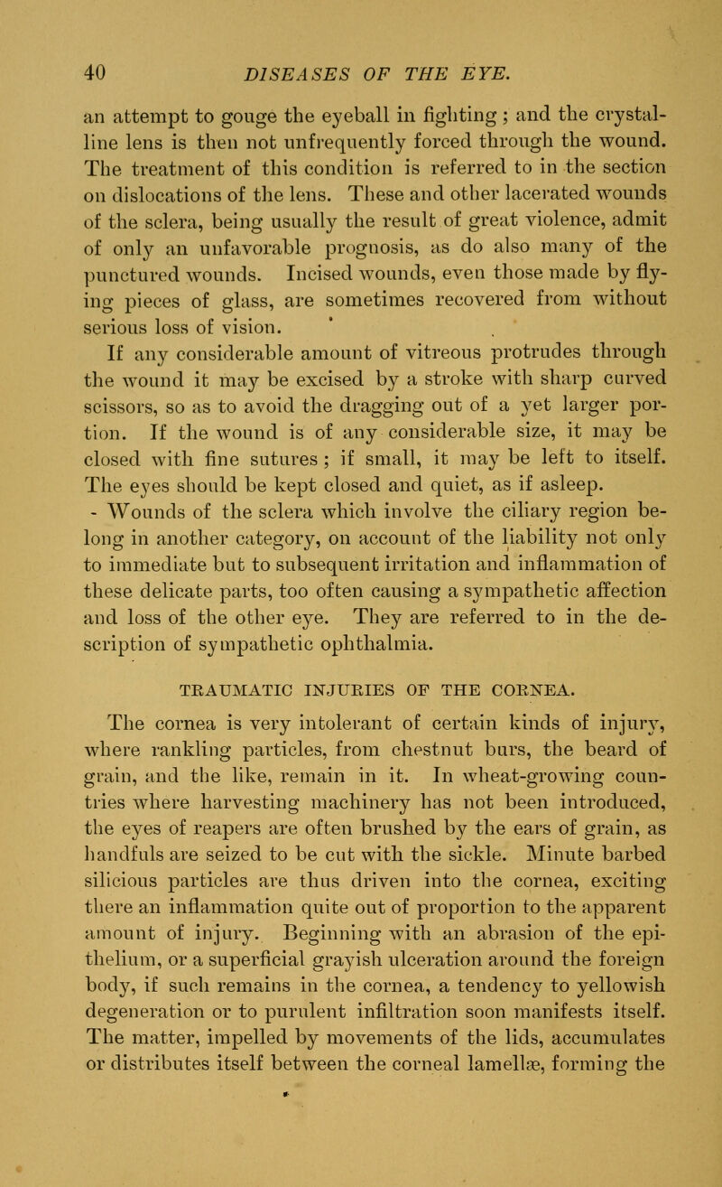 an attempt to gouge the eyeball in fighting; and the crystal- line lens is then not unfrequently forced through the wound. The treatment of this condition is referred to in the section on dislocations of the lens. These and other lacerated wounds of the sclera, being usually the result of great violence, admit of only an unfavorable prognosis, as do also many of the punctured wounds. Incised wounds, even those made by fry- ing pieces of glass, are sometimes recovered from without serious loss of vision. If any considerable amount of vitreous protrudes through the wound it may be excised by a stroke with sharp curved scissors, so as to avoid the dragging out of a yet larger por- tion. If the wound is of any considerable size, it may be closed with fine sutures ; if small, it may be left to itself. The eyes should be kept closed and quiet, as if asleep. - Wounds of the sclera which involve the ciliary region be- long in another category, on account of the liability not only to immediate but to subsequent irritation and inflammation of these delicate parts, too often causing a sympathetic affection and loss of the other eye. They are referred to in the de- scription of sympathetic ophthalmia. TRAUMATIC INJURIES OF THE CORNEA. The cornea is very intolerant of certain kinds of injury, where rankling particles, from chestnut burs, the beard of grain, and the like, remain in it. In wheat-growing coun- tries where harvesting machinery has not been introduced, the eyes of reapers are often brushed by the ears of grain, as handfuls are seized to be cut with the sickle. Minute barbed silicious particles are thus driven into the cornea, exciting there an inflammation quite out of proportion to the apparent amount of injury. Beginning with an abrasion of the epi- thelium, or a superficial grayish ulceration around the foreign body, if such remains in the cornea, a tendency to yellowish degeneration or to purulent infiltration soon manifests itself. The matter, impelled by movements of the lids, accumulates or distributes itself between the corneal lamellae, forming the