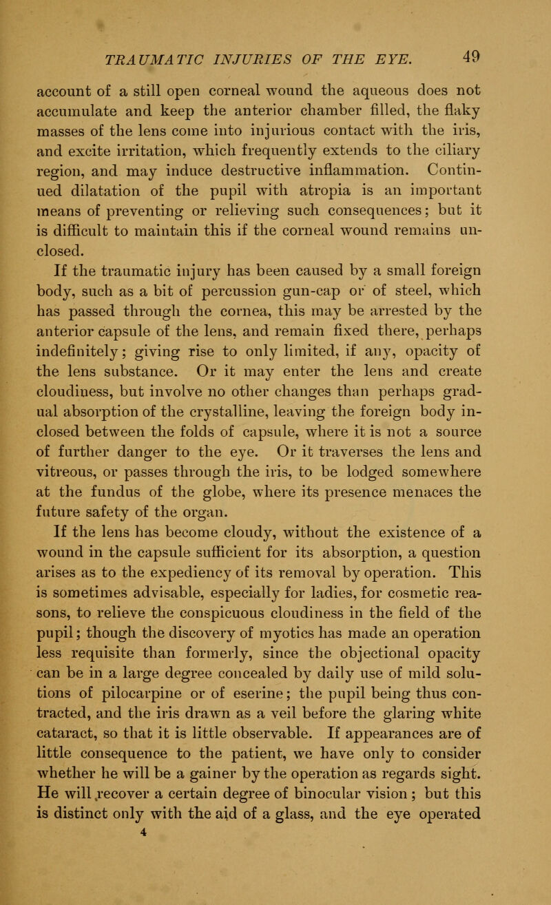 account of a still open corneal wound the aqueous does not accumulate and keep the anterior chamber filled, the flaky masses of the lens come into injurious contact with the iris, and excite irritation, which frequently extends to the ciliary region, and may induce destructive inflammation. Contin- ued dilatation of the pupil with atropia is an important means of preventing or relieving such consequences; but it is difficult to maintain this if the corneal wound remains un- closed. If the traumatic injury has been caused by a small foreign body, such as a bit of percussion gun-cap or of steel, which has passed through the cornea, this may be arrested by the anterior capsule of the lens, and remain fixed there, perhaps indefinitely; giving rise to only limited, if any, opacity of the lens substance. Or it may enter the lens and create cloudiness, but involve no other changes than perhaps grad- ual absorption of the crystalline, leaving the foreign body in- closed between the folds of capsule, where it is not a source of further danger to the eye. Or it traverses the lens and vitreous, or passes through the iris, to be lodged somewhere at the fundus of the globe, where its presence menaces the future safety of the organ. If the lens has become cloudy, without the existence of a wound in the capsule sufficient for its absorption, a question arises as to the expediency of its removal by operation. This is sometimes advisable, especially for ladies, for cosmetic rea- sons, to relieve the conspicuous cloudiness in the field of the pupil; though the discovery of myotics has made an operation less requisite than formerly, since the objectional opacity can be in a large degree concealed by daily use of mild solu- tions of pilocarpine or of eserine; the pupil being thus con- tracted, and the iris drawn as a veil before the glaring white cataract, so that it is little observable. If appearances are of little consequence to the patient, we have only to consider whether he will be a gainer by the operation as regards sight. He will 4recover a certain degree of binocular vision ; but this is distinct only with the aid of a glass, and the eye operated