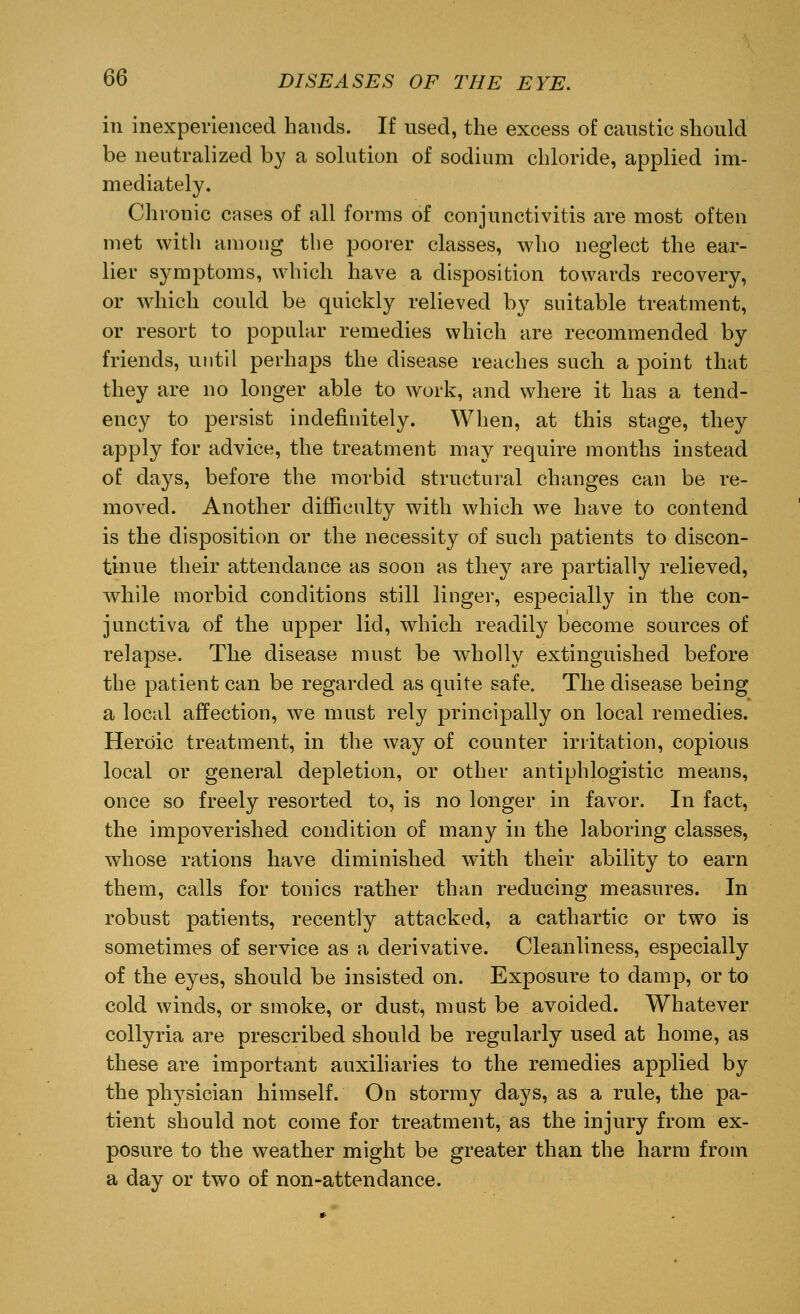 in inexperienced hands. If used, the excess of caustic should be neutralized by a solution of sodium chloride, applied im- mediately. Chronic cases of all forms of conjunctivitis are most often met with among the poorer classes, who neglect the ear- lier symptoms, which have a disposition towards recovery, or which could be quickly relieved by suitable treatment, or resort to popular remedies which are recommended by friends, until perhaps the disease reaches such a point that they are no longer able to work, and where it has a tend- ency to persist indefinitely. When, at this stage, they apply for advice, the treatment may require months instead of days, before the morbid structural changes can be re- moved. Another difficulty with which we have to contend is the disposition or the necessity of such patients to discon- tinue their attendance as soon as they are partially relieved, while morbid conditions still linger, especially in the con- junctiva of the upper lid, which readily become sources of relapse. The disease must be wholly extinguished before the patient can be regarded as quite safe. The disease being a local affection, we must rely principally on local remedies. Heroic treatment, in the way of counter irritation, copious local or general depletion, or other antiphlogistic means, once so freely resorted to, is no longer in favor. In fact, the impoverished condition of many in the laboring classes, whose rations have diminished with their ability to earn them, calls for tonics rather than reducing measures. In robust patients, recently attacked, a cathartic or two is sometimes of service as a derivative. Cleanliness, especially of the eyes, should be insisted on. Exposure to damp, or to cold winds, or smoke, or dust, must be avoided. Whatever collyria are prescribed should be regularly used at home, as these are important auxiliaries to the remedies applied by the physician himself. On stormy days, as a rule, the pa- tient should not come for treatment, as the injury from ex- posure to the weather might be greater than the harm from a day or two of non-attendance.