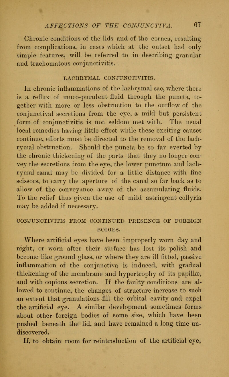 Chronic conditions of the lids and of the cornea, resulting from complications, in cases which at the outset had only simple features, will be referred to in describing granular and trachomatous conjunctivitis. LACHRYMAL CONJUNCTIVITIS. In chronic inflammations of the lachrymal sac, where there is a reflux of muco-purulent fluid through the puncta, to- gether with more or less obstruction to the outflow of the conjunctival secretions from the eye, a mild but persistent form of conjunctivitis is not seldom met with. The usual local remedies having little effect while these exciting causes continue, efforts must be directed to the removal of the lach- rymal obstruction. Should the puncta be so far everted by the chronic thickening of the parts that they no longer con- vey the secretions from the eye, the lower punctum and lach- rymal canal may be divided for a little distance with fine scissors, to carry the aperture of the canal so far back as to allow of the conveyance away of the accumulating fluids. To the relief thus given the use of mild astringent collyria may be added if necessary. CONJUNCTIVITIS FROM CONTINUED PRESENCE OF FOREIGN BODIES. Where artificial eyes have been improperly worn day and night, or worn after their surface has lost its polish and become like ground glass, or where they are ill fitted, passive inflammation of the conjunctiva is induced, with gradual thickening of the membrane and hypertrophy of its papillae, and with copious secretion. If the faulty conditions are al- lowed to continue, the changes of structure increase to such an extent that granulations fill the orbital cavity and expel the artificial eye. A similar development sometimes forms about other foreign bodies of some size, which have been pushed beneath the lid, and have remained a long time un- discovered. If, to obtain room for reintroduction of the artificial eye,