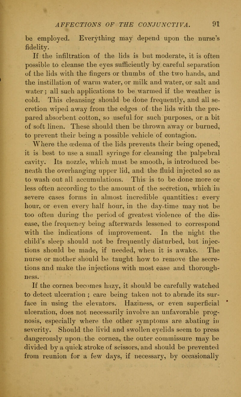 be employed. Everything may depend upon the nurse's fidelity. If the infiltration of the lids is but moderate, it is often possible to cleanse the eyes sufficiently by careful separation of the lids with the fingers or thumbs of the two hands, and the instillation of warm water, or milk and water, or salt and water; all such applications to be warmed if the weather is cold. This cleansing should be done frequently, and all se- cretion wiped away from the edges of the lids with the pre- pared absorbent cotton, so useful for such purposes, or a bit of soft linen. These should then be thrown away or burned, to prevent their being a possible vehicle of contagion. Where the oedema of the lids prevents their being opened, it is best to use a small syringe for cleansing the palpebral cavity. Its nozzle, which must be smooth, is introduced be- neath the overhanging upper lid, and the fluid injected so as to wash out all accumulations. This is to be done more or less often according to the amount of the secretion, which in severe cases forms in almost incredible quantities.: every hour, or even every half hour, in the day-time may not be too often during the period of greatest violence of the dis- ease, the frequency being afterwards lessened to correspond with the indications of improvement. In the night the child's sleep should not be frequently disturbed, but injec- tions should be made, if needed, when it is awake. The nurse or mother should be taught how to remove the secre- tions and make the injections with most ease and thorough- ness. If the cornea becomes hazy, it should be carefully watched to detect ulceration ; care being taken not to abrade its sur- face in using the elevators. Haziness, or even superficial ulceration, does not necessarily involve an unfavorable prog- nosis, especially where the other symptoms are abating in severity. Should the livid and swollen eyelids seem to press dangerously upon the cornea, the outer commissure may be divided by a quick stroke of scissors, and should be prevented from reunion for a few days, if necessary, by occasionally