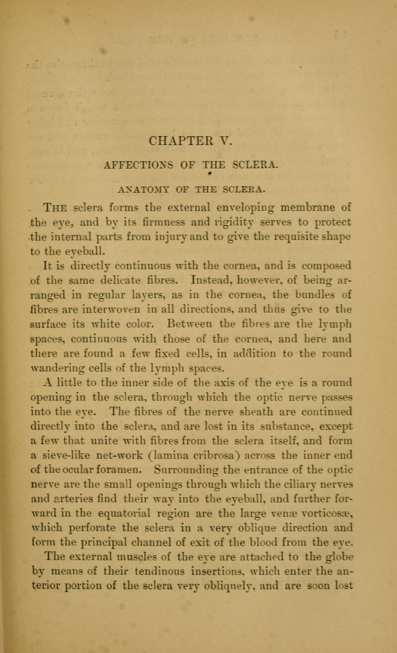 AFFECTIONS OF THE SCLERA. AUATOMY OF THE SCLEF.A. The sclera forms the external enveloping membrane of the eye, and by its firmness and rigidity serves to protect the internal parts from injury and to give the requisite shape to the eyeball. It is directly continuous with the cornea, and is composed of the same delicate fibres. Instead, however, of being ar- ranged in regular layers, as in the cornea, the bundles of fibres are interwoven in all directions, and thus give to the surface its white color. Between the fibres are the lymph spaces, continuous with those of the cornea, and here and there are found a few fixed cells, in addition to the round wandering cells of the lymph spaces. A little to the inner side of the axis of the eye is a round opening in the sclera, through which the optic nerve passes into the eye. The fibres of the nerve sheath are continued directly into the sclera, and are lost in its substance, except a few that unite with fibres from the sclera itself, and form a sieve-like net-work (lamina cribrosa^) across the inner end of the ocular foramen. Surrounding the entrance of the optic nerve are the small openings through which the ciliary nerves and r.rteries find their way into the eyeball, and further for- ward in the equatorial region are the large vena? vortieosa?, which perforate the sclera in a very oblique direction and form the principal channel of exit of the blood from the eye. The external muscles of the eye are attached to the globe by means of their tendinous insertions, which enter the an- terior portion of the sclera very obliquely, and are soon