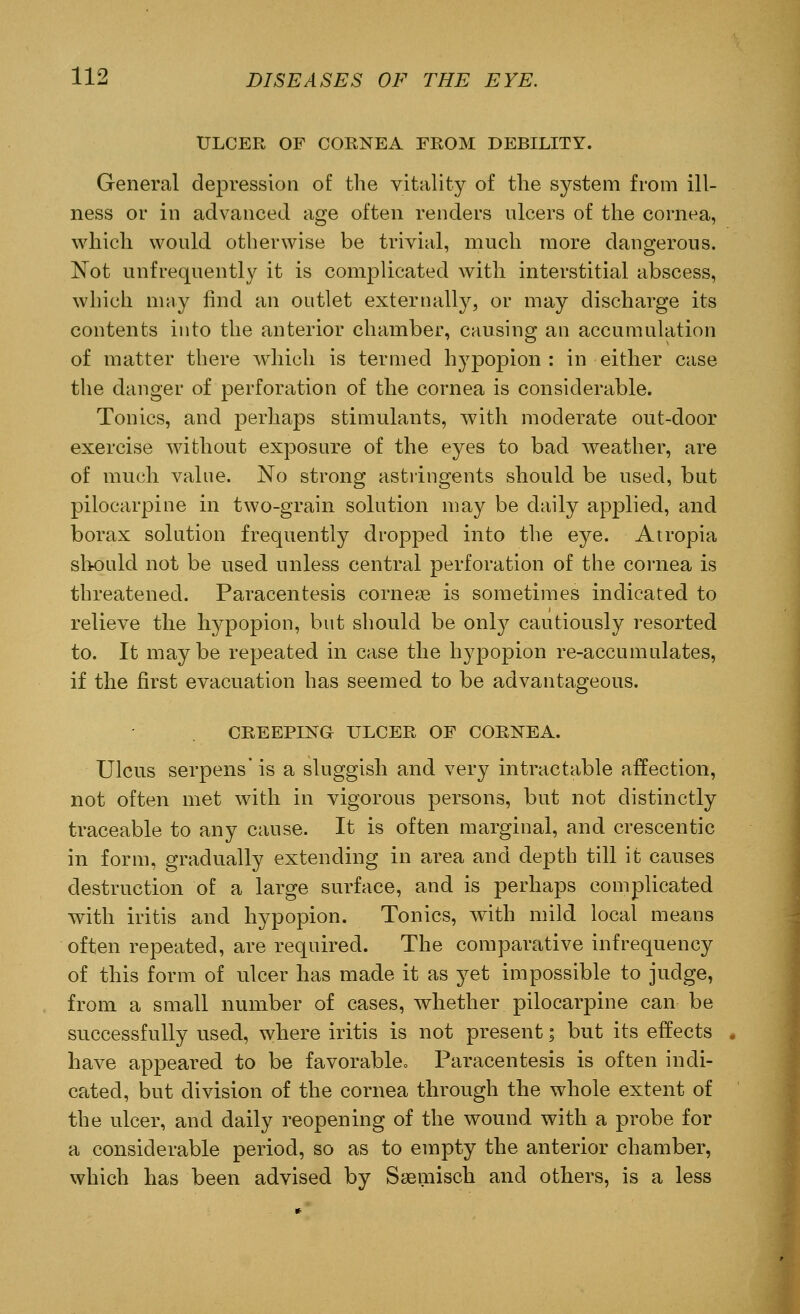 ULCER OF CORNEA EROM DEBILITY. General depression of the vitality of the system from ill- ness or in advanced age often renders ulcers of the cornea, which would otherwise be trivial, much more dangerous. Not unfrequently it is complicated with interstitial abscess, which may find an outlet externally, or may discharge its contents into the anterior chamber, causing an accumulation of matter there which is termed hypopion : in either case the danger of perforation of the cornea is considerable. Tonics, and perhaps stimulants, with moderate out-door exercise without exposure of the eyes to bad weather, are of much value. No strong astringents should be used, but pilocarpine in two-grain solution may be daily applied, and borax solution frequently dropped into the eye. Atropia should not be used unless central perforation of the cornea is threatened. Paracentesis corneas is sometimes indicated to relieve the hypopion, but should be only cautiously resorted to. It may be repeated in case the hypopion re-accumulates, if the first evacuation has seemed to be advantageous. CREEPING ULCER OF CORNEA. Ulcus serpens' is a sluggish and very intractable affection, not often met with in vigorous persons, but not distinctly traceable to any cause. It is often marginal, and crescentic in form, gradually extending in area and depth till it causes destruction of a large surface, and is perhaps complicated with iritis and hypopion. Tonics, with mild local means often repeated, are required. The comparative infrequency of this form of ulcer has made it as yet impossible to judge, from a small number of cases, whether pilocarpine can be successfully used, where iritis is not present; but its effects have appeared to be favorable0 Paracentesis is often indi- cated, but division of the cornea through the whole extent of the ulcer, and daily reopening of the wound with a probe for a considerable period, so as to empty the anterior chamber, which has been advised by Saamisch and others, is a less