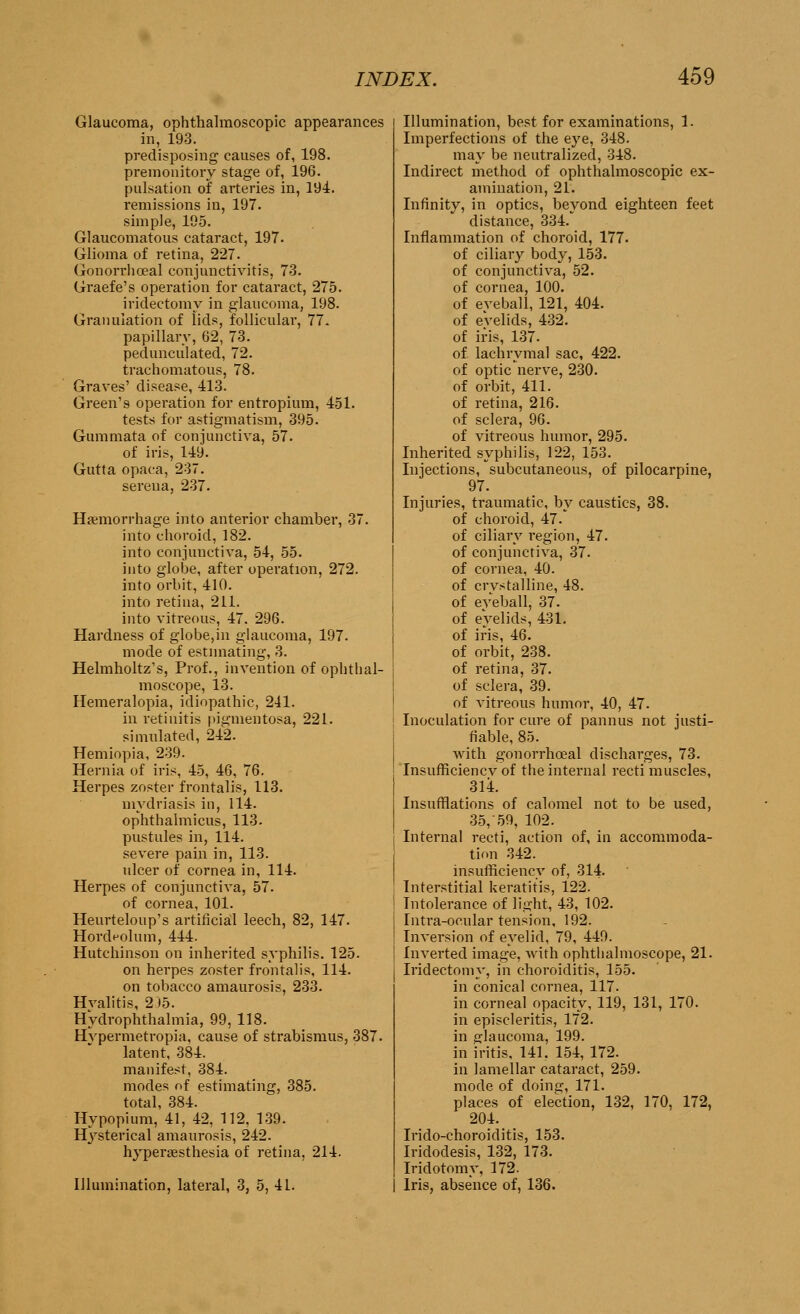 Glaucoma, ophthalmoscopic appearances in, 193. predisposing causes of, 198. premonitory stage of, 196. pulsation of arteries in, 194. remissions in, 197. simple, 195. Glaucomatous cataract, 197. Glioma of retina, 227. Gonorrhoea! conjunctivitis, 73. Graefe's operation for cataract, 275. iridectomy in glaucoma, 198. Granulation of lids, follicular, 77. papillary, 62, 73. pedunculated, 72. trachomatous, 78. Graves' disease, 413. Green's operation for entropium, 451. tests for astigmatism, 395. Gummata of conjunctiva, 57. of iris, 149. Gutta opaca, 237. sereua, 237. Haemorrhage into anterior chamber, 37. into choroid, 182. into conjunctiva, 54, 55. into globe, after operation, 272. into orbit, 410. into retina, 211. into vitreous, 47. 296. Hardness of globe,in glaucoma, 197. mode of estimating, 3. Helmholtz's, Prof., invention of ophthal- moscope, 13. Hemeralopia, idiopathic, 241. in retinitis pigmentosa, 221. simulated, 242. Hemiopia, 239. Hernia of iris, 45, 46, 76. Herpes zoster frontalis, 113. mydriasis in, 114. ophthalmicus, 113. pustules in, 114. severe pain in, 113. ulcer of cornea in, 114. Herpes of conjunctiva, 57. of cornea, 101. Heurteloup's artificial leech, 82, 147. Hordeolum, 444. Hutchinson on inherited syphilis. 125. on herpes zoster frontalis, 114. on tobacco amaurosis, 233. Hvalitis, 2)5. Hydrophthalmia, 99, 118. Hvpermetropia, cause of strabismus, 387. latent, 384. manifest, 384. modes of estimating, 385. total, 384. Hypopium, 41, 42, 112, 139. Hysterical amaurosis, 242. hypergesthesia of retina, 214. Illumination, lateral, 3, 5, 41. Illumination, best for examinations, 1. Imperfections of the eye, 348. may be neutralized, 348. Indirect method of ophthalmoscopic ex- amination, 21. Infinity, in optics, beyond eighteen feet distance, 334. Inflammation of choroid, 177. of ciliary body, 153. of conjunctiva, 52. of cornea, 100. of eyeball, 121, 404. of evelids, 432. of iris, 137. of lachrymal sac, 422. of optic nerve, 230. of orbit, 411. of retina, 216. of sclera, 96. of vitreous humor, 295. Inherited syphilis, 122, 153. Injections, subcutaneous, of pilocarpine, 97. Injuries, traumatic, by caustics, 38. of choroid, 47. of ciliary region, 47. of conjunctiva, 37. of cornea, 40. of crystalline, 48. of eyeball, 37. of eyelids, 431. of iris, 46. of orbit, 238. of retina, 37. of sclera, 39. of vitreous humor, 40, 47. Inoculation for cure of pannus not justi- fiable, 85. with gonorrhoeal discharges, 73. Insufficiency of the internal recti muscles, 314. Insufflations of calomel not to be used, 35, 59, 102. Internal recti, action of, in accommoda- tion 342. insufficiency of, 314. Interstitial keratitis, 122. Intolerance of light, 43, 102. Intra-oeular tension, 192. Inversion of eyelid, 79, 449. Inverted image, with ophthalmoscope, 21. Iridectomy, in choroiditis, 155. in conical cornea, 117. in corneal opacity, 119, 131, 170. in episcleritis, 172. in glaucoma, 199. in iritis, 141, 154, 172. in lamellar cataract, 259. mode of doing, 171. places of election, 132, 170, 172, 204. Irido-choroiditis, 153. Iridodesis, 132, 173. Iridotomy, 172. I Iris, absence of, 136.