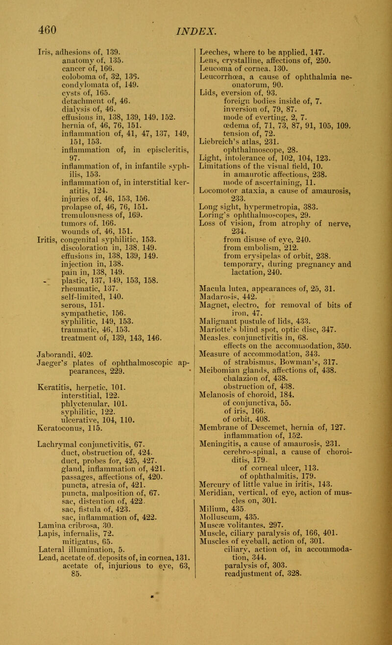 Iris, adhesions of, 139. anatomy of, 135. cancer of, 166. coloboma of, 32, 136. condylomata of, 149. cysts of, 165. detachment of, 46. dialvsis of, 46. effusions in, 138, 139, 149. 152. hernia of, 46, 76, 151. inflammation of, 41, 47, 137, 149, 151, 153. inflammation of, in episcleritis, 97. inflammation of, in infantile syph- ilis, 153. inflammation of, in interstitial ker- atitis, 124. injuries of, 46, 153, 156. prolapse of, 46, 76, 151. tremulousness of, 169. tumors of, 166. wounds of, 46, 151. Iritis, congenital syphilitic, 153. discoloration in, 138, 149. effusions in, 138, 139, 149. injection in, 138. pain in, 138, 149. plastic, 137, 149. 153, 158. rheumatic, 137. self-limited, 140. serous, 151. sympathetic, 156. syphilitic, 149, 153. traumatic, 46, 153. treatment of, 139, 143, 146. Jaborandi, 402. Jaeger's plates of ophthalmoscopic ap- pearances, 229. Keratitis, herpetic, 101. interstitial, 122. phlyctenular, 101. syphilitic, 122. ulcerative, 104, 110. Keratoconus, 115. Lachrymal conjunctivitis, 67. duct, obstruction of, 424. duct, probes for, 425, 427. gland, inflammation of, 421. passages, affections of, 420. puncta, atresia of, 421. puncta, malposition of, 67. sac, distention of, 422. sac, fistula of, 423. sac, inflammation of, 422. Lamina cribrosa, 30. Lapis, infernalis, 72. mitigatus, 65. Lateral illumination, 5. Lead, acetate of. deposits of, in cornea, 131. acetate of, injurious to eve, 63, 85. Leeches, where to be applied, 147. Lens, crystalline, affections of, 250. Leucoma of cornea. 130. Leucorrhoea, a cause of ophthalmia ne- onatorum, 90. Lids, eversion of, 93. foreign bodies inside of, 7. inversion of, 79, 87. mode of everting, 2, 7. oedema of, 71, 73, 87, 91, 105, 109. tension of, 72. Liebreich's atlas, 231. ophthalmoscope, 28. Light, intolerance of, 102, 104, 123. Limitations of the visual field, 10. in amaurotic affections, 238. mode of ascertaining, 11. Locomotor ataxia, a cause of amaurosis, 233. Long sight, hypermetropia, 383. Loring's ophthalmoscopes, 29. Loss of vision, from atrophy of nerve, 234. from disuse of eye, 240. from embolism, 212. from erysipelas of orbit, 238. temporary, during pregnancy and lactation, 240. Macula lutea, appearances of, 25, 31. Madarosis, 442. Magnet, electro, for removal of bits of iron, 47. Malignant pustule of lids, 433. Mariotte's blind spot, optic disc, 347. Measles, conjunctivitis in, 68. effects on the accommodation, 350. Measure of accommodation, 343. of strabismus. Bowman's, 317. Meibomian glands, affections of, 438. chalazion of, 438. obstruction of, 438. Melanosis of choroid, 184. of conjunctiva, 55. of iris, 166. of orbit. 408. Membrane of Descemet, hernia of, 127. inflammation of, 152. Meningitis, a cause of amaurosis, 231. cerebro-spinal, a cause of choroi- ditis, 179. of corneal ulcer, 113. of ophthalmitis, 179. Mercury of little value in iritis, 143. Meridian, vertical, of eye, action of mus- cles on, 301. Milium, 435. Molluscum, 435. Musca? volitantes. 297. Muscle, ciliary paralysis of, 166, 401. Muscles of eyeball, action of, 301. ciliarv, action of, in accommoda- tion, 344. paralysis of, 303. readjustment of, 328.