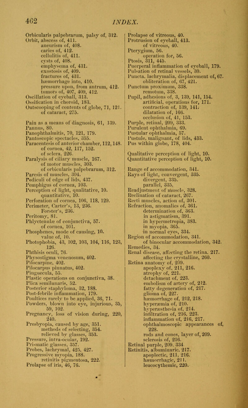 402 Orbicularis palpebrarum, palsy of, 312. Orbit, abscess of, 411. aneurism of, 408. caries of, 412. cellulitis of, 411. cysts of, 408. emphysema of, 431. exostosis of, 409. fractures of, 431. hcemorrhage into, 410. pressure upon, from antrum, 412. tumors of, 407, 409, 412. Oscillation of eyeball, 313. Ossification in choroid, 183. Outscooping of contents of globe, 71, 12!. of cataract, 275. Pain as a means of diagnosis, 61, 139. Pannus, 80. Panophthalmitis, 70, 121, 179. Pantoscopic spectacles, 355. Paracentesis of anterior chamber, 112,148. of cornea, 42, 117, 152. of sclera, 226. Paralysis of ciliary muscle, 167.  of motor muscles, 303. of orbicularis palpebrarum, 312. Paresis of muscles, 304. Pediculi of edge of lids, 437. Pemphigus of cornea, 103. Perception of light, qualitative, 10. quantitative, 10. Perforation of cornea, 106, 118, 129. Perimeter, Carter's, 13, 236. Forster's, 236. Peritomy, 81. Phlyctenular of conjunctiva, 57. of cornea, 101. Phosphenes, mode of causing, 10. value of, 10. Photophobia, 43, 102, 103, 104, 116, 123, 126. Phthisis oculi, 76. Physostigma venenosum, 402. Pilocarpine. 402. Pilocarpus pinnatus, 402. Pinguecula, 55. Plastic operations on conjunctiva, 38. Plica semilunaris. 52. Posterior staphyloma, 32, 188. Post-febrile inflammation, 179. Poultices rarely to be applied, 36, 71. Powders, blown into eve, injurious, 35, 59, 102. Pregnancv, loss of vision during, 220, 240. Presbyopia, caused by age, 351. methods of selecting, 354. relieved by glasses, 353. Pressure, intra-ocuiar, 192. Prismatic glasses, 357. Probes, lachrymal, 425, 427. Progressive myopia, 188. retinitis' pigmentosa, 222. Prolapse of iris, 46, 76. Prolapse of vitreous, 40. Protrusion of eyeball, 413. of vitreous, 40. Pterygium, 56. operation for, 56. Ptosis, 311, 445. Puerperal inflammation of eyeball, 179. Pulsation of retinal vessels, 30. Puncta, lachrvmalia, displacement of, 67. obliteration of, 67, 421. Punctual proximum, 338. remotum, 338. Pupil, adhesions of, 3, 139, 141, 154. artificial, operations for, 171. contraction of, 139, 141. dilatation of, 166. occlusion of, 41, 153. Purple, retinal, 209, 333. Purulent ophthalmia, 69. Pustular ophthalmia, 57. Pustule, malignant, of lids, 433. Pus within globe, 178, 404. Qualitative perception of light, 10. Quantitative perception of light, 10. Eange of accommodation, 341. Rays of light, convergent, 335. divergent, 335. parallel, 335. Readjustment of muscle, 328. Reclination of cataract, 267. Recti muscles, action of, 301. Refraction, anomalies of, 361. determination of, 363. in astigmatism, 391. in hypermetropia, 383. in myopia, 365. in normal eyes, 334. Region of accommodation, 341. of binocular accommodation, 342. Remedies, 34. Renal disease, affecting the retina. 217. affecting the crystalline, 260. Retina anatomv of. 209. apoplexy of, 211, 216. atrophy of, 221. detachment of, 223. embolism of artery of, 212. fatty degeneration of, 217. glioma of, 227. hemorrhage of, 212, 218. hyperaemia of, 210. hyperesthesia of, 214. infiltration of, 216, 223. inflammation of, 216, 217. ophthalmoscopic appearances of, 228. rods and cones, layer of, 209. sclerosis of, 216. Retinal purple, 209. 334. Retinitis, albuminuric. 217. apoplectic, 211, 216. hemorrhagic, 211. leucocythemic, 220.