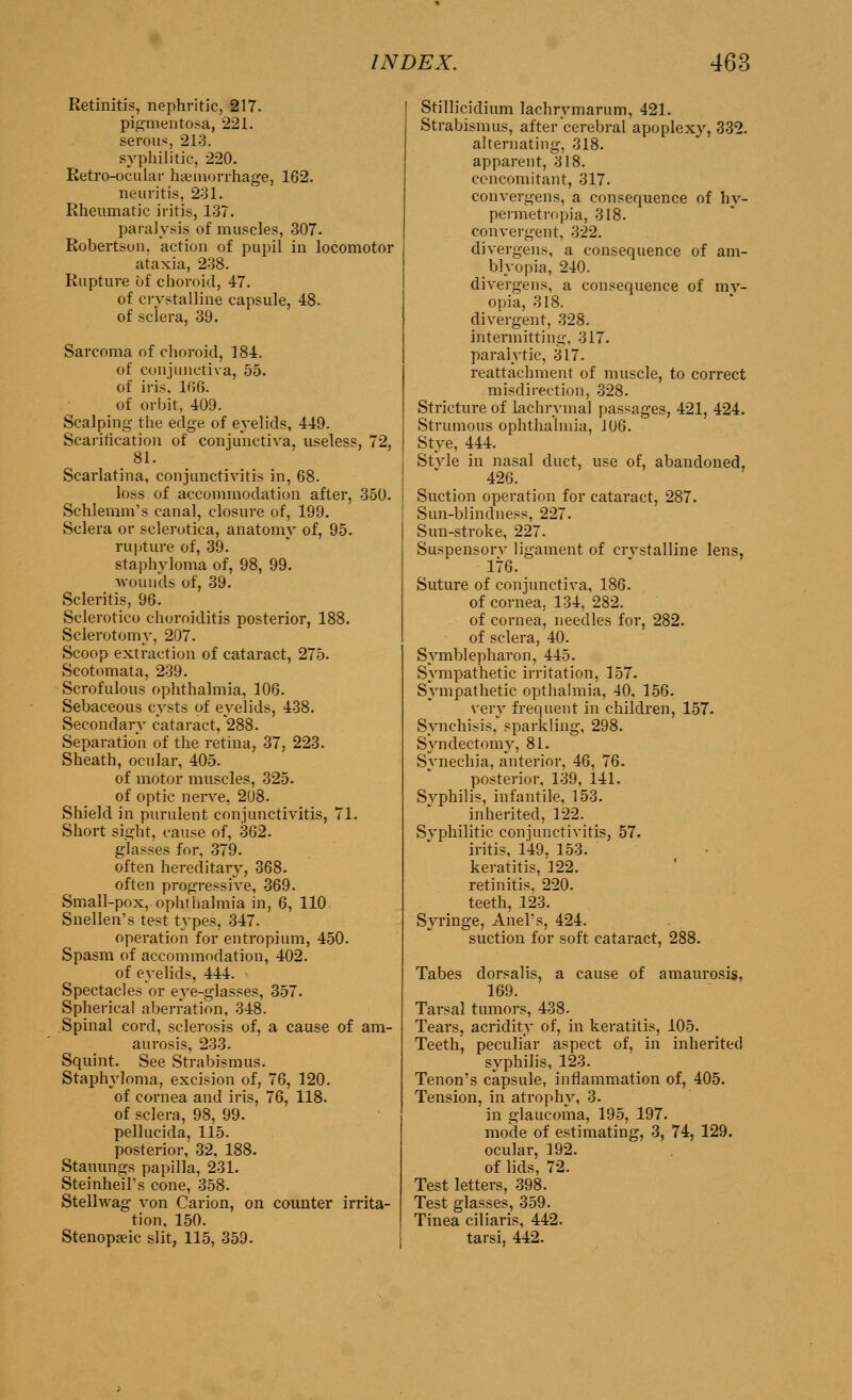 Retinitis, nephritic, 217. pigmentosa, 221. serous, 213. syphilitic, 220. Retro-ocular haemorrhage, 162. neuritis, 231. Rheumatic iritis, 137. paralysis of muscles, 307. Robertson, action of pupil in locomotor ataxia, 238. Rupture of choroid, 47. of crystalline capsule, 48. of sclera, 39. Sarcoma of choroid, 184. of conjunctiva, 55. of iris. 166. of orbit, 409. Scalping the edge of eyelids, 449. Scarification of conjunctiva, useless, 72, 81. Scarlatina, conjunctivitis in, 68. loss of accommodation after, 350. Schlemm's canal, closure of, 199. Sclera or sclerotica, anatomy of, 95. rupture of, 39. staphyloma of, 98, 99. wounds of, 39. Scleritis, 96. Sclerotico choroiditis posterior, 188. Sclerotomy, 207. Scoop extraction of cataract, 275. Scotomata, 239. Scrofulous ophthalmia, 106. Sebaceous cysts of eyelids, 438. Secondary cataract, 288. Separation of the retina, 37, 223. Sheath, ocular, 405. of motor muscles, 325. of optic nerve, 2U8. Shield in purulent conjunctivitis, 71. Short sight, cause of, 362. glasses for, 379. often hereditary, 368. often progressive, 369. Small-pox, ophthalmia in, 6, 110. Snellen's test types, 347. operation for entropium, 450. Spasm of accommodation, 402. of eyelids, 444. Spectacles or eye-glasses, 357. Spherical aberration, 348. Spinal cord, sclerosis of, a cause of am- aurosis, 233. Squint. See Strabismus. Staphyloma, excision of, 76, 120. of cornea and iris, 76, 118. of sclera, 98, 99. pellucida, 115. posterior, 32, 188. Stauungs papilla, 231. Steinheil's cone, 358. Stellwag von Carion, on counter irrita- tion, 150. Stenopeic slit, 115, 359. Stillicidium lachrvmarum, 421. Strabismus, after cerebral apoplexv, 332. alternating, 318. apparent, 318. concomitant, 317. convergens, a consequence of hv- permetropia, 318. convergent, 322. divergens, a consequence of am- blyopia, 210. divergens, a consequence of my- opia, 318. divergent, 328. intermitting, 317. paralytic, 317. reattachment of muscle, to correct misdirection, 328. Stricture of lachrymal passages, 421, 424. Strumous ophthalmia, 106. Stye, 444. Stvle in nasal duct, use of, abandoned, 426. Suction operation for cataract, 287. Sun-blindness, 227. Sun-stroke, 227. Suspensorv ligament of crvstalline lens, 176. Suture of conjunctiva, 186. of cornea, 134, 282. of cornea, needles for, 282. of sclera, 40. Symblepharon, 445. Sympathetic irritation, 157. Sympathetic opthalmia, 40. 156. very frequent in children, 157. Synehisis, sparkling, 298. Syndectomy, 81. Synechia, anterior, 46, 76. posterior, 139, 141. Svphilis, infantile, 153. inherited, 122. Svphilitic conjunctivitis, 57. iritis, 149, 153. keratitis, 122. retinitis, 220. teeth, 123. Syringe, Anel's, 424. suction for soft cataract, 288. Tabes dorsalis, a cause of amaurosis, 169. Tarsal tumors, 438. Teai's, acridity of, in keratitis, 105. Teeth, peculiar aspect of, in inherited syphilis, 123. Tenon's capsule, inflammation of, 405. Tension, in atrophy, 3. in glaucoma, 195, 197. mode of estimating, 3, 74, 129. ocular, 392. of lids, 72. Test letters, 398. Test glasses, 359. Tinea ciliaris, 442. tarsi, 442.
