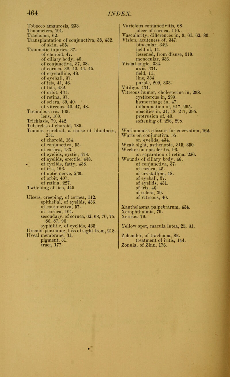 Tobacco amaurosis, 233. Tonometers, 191. Trachoma, 62. Transplantation of conjunctiva, 38, 432. of skin, 455. Traumatic injuries, 37. of choroid, 47. of ciliary body, 40. of conjunctiva, 37, 38. of cornea. 38, 40, 44, 45. of crystalline, 48. of eveball, 37. of iris, 41, 46. of lids, 432. of orbit, 431. of retina, 37. of sclera, 39, 40. of vitreous, 40, 47, 48. Tremulous iris, 169. Ions, 169. Trichiasis, 79. 442. Tubercles of choroid, 185. Tumors, cerebral, a cause of blindness, 231. of choroid, 184. of conjunctiva, 55. of cornea, 133. of eyelids, cystic, 438. of evelids, erectile, 438. of evelids, fattv. 438. of iris, 166. of optic nerve, 236. of orbit, 407. of retina, 227. Twitching of lids, 445. Ulcers, creeping, of cornea, 112. epithelial, of eyelids, 436. of conjunctiva, 57. of cornea, 104. seeondarv, of cornea, 62, 68, 70, 75, 80, 87,'90. syphilitic, of eyelids, 435. Uremic poisoning, loss of sight from, 218. Uveal membrane, 31. pigment, 31. tract, 177. Variolous conjunctivitis, 68. ulcer of cornea, 110. Vascularity, differences in, 9, 61, 62, 80. Vision, acuteness of, 347. binocular, 342. field of, 11. lessened, from disuse, 319. monocular, 336. Visual angle, 334. axis, 334. field, 11. line, 334. purple, 209, 333. Vitiligo, 434. Vitreous humor, cholesterine in, 298. cysticercus in, 299. hemorrhage in, 47. inflammation of, 217, 295. opacities in, 24. 48, 217, 295. protrusion of, 40. softening of, 296, 298. Warlomont's scissors for enervation, 162. Warts on conjunctiva, 55. on evelids, 434. Weak sight, asthenopia, 315, 350. Wecker on episcleritis, 96. on separation of retina, 226. Wounds of ciliary body, 46. of conjunctiva, 37. of cornea, 45. of crystalline, 48. of eveball, 37. of evelids, 431. of iris, 46. of sclera, 39. of vitreous, 40. Xanthelasma palpebrarum, 434. Xerophthalmia, 79. Xerosis, 79. Yellow spot, macula lutea, 25, 31. Zehender, of trachoma, 82. treatment of iritis, 144. Zonula, of Zinn, 176.