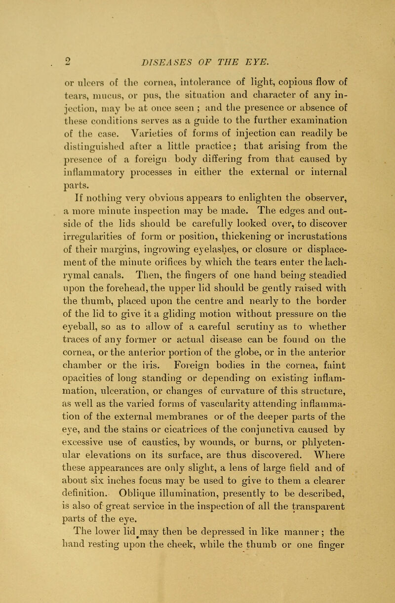 or ulcers of the cornea, intolerance of light, copious flow of tears, mucus, or pus, the situation and character of any in- jection, may be at once seen ; and the presence or absence of these conditions serves as a guide to the further examination of the case. Varieties of forms of injection can readily be distinguished after a little practice; that arising from the presence of a foreign body differing from that caused by inflammatory processes in either the external or internal parts. If nothing very obvious appears to enlighten the observer, a more minute inspection may be made. The edges and out- side of the lids should be carefully looked over, to discover irregularities of form or position, thickening or incrustations of their margins, ingrowing eyelashes, or closure or displace- ment of the minute orifices by which the tears enter the lach- rymal canals. Then, the fingers of one hand being steadied upon the forehead, the upper lid should be gently raised with the thumb, placed upon the centre and nearly to the border of the lid to give it a gliding motion without pressure on the eyeball, so as to allow of a careful scrutiny as to whether traces of any former or actual disease can be found on the cornea, or the anterior portion of the globe, or in the anterior chamber or the iris. Foreign bodies in the cornea, faint opacities of long standing or depending on existing inflam- mation, ulceration, or changes of curvature of this structure, as well as the varied forms of vascularity attending inflamma- tion of the external membranes or of the deeper parts of the eye, and the stains or cicatrices of the conjunctiva caused by excessive use of caustics, by wounds, or burns, or phlycten- ular elevations on its surface, are thus discovered. Where these appearances are only slight, a lens of large field and of about six inches focus may be used to give to them a clearer definition. Oblique illumination, presently to be described, is also of great service in the inspection of all the transparent parts of the eye. The lower lid may then be depressed in like manner; the hand resting upon the cheek, while the thumb or one finger