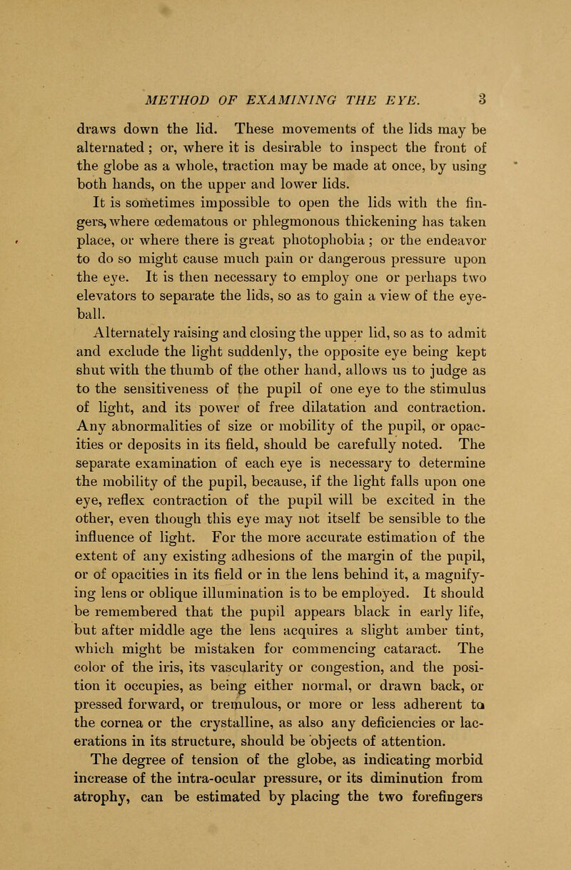 draws down the lid. These movements of the lids may be alternated; or, where it is desirable to inspect the front of the globe as a whole, traction may be made at once, by using both hands, on the upper and lower lids. It is sometimes impossible to open the lids with the fin- gers, where oedematous or phlegmonous thickening has taken place, or where there is great photophobia ; or the endeavor to do so might cause much pain or dangerous pressure upon the eye. It is then necessary to employ one or perhaps two elevators to separate the lids, so as to gain a view of the eye- ball. Alternately raising and closing the upper lid, so as to admit and exclude the light suddenly, the opposite eye being kept shut with the thumb of the other hand, allows us to judge as to the sensitiveness of the pupil of one eye to the stimulus of light, and its power of free dilatation and contraction. Any abnormalities of size or mobility of the pupil, or opac- ities or deposits in its field, should be carefully noted. The separate examination of each eye is necessary to determine the mobility of the pupil, because, if the light falls upon one eye, reflex contraction of the pupil will be excited in the other, even though this eye may not itself be sensible to the influence of light. For the more accurate estimation of the extent of any existing adhesions of the margin of the pupil, or of opacities in its field or in the lens behind it, a magnify- ing lens or oblique illumination is to be employed. It should be remembered that the pupil appears black in early life, but after middle age the lens acquires a slight amber tint, which might be mistaken for commencing cataract. The color of the iris, its vascularity or congestion, and the posi- tion it occupies, as being either normal, or drawn back, or pressed forward, or tremulous, or more or less adherent ta the cornea or the crystalline, as also any deficiencies or lac- erations in its structure, should be objects of attention. The degree of tension of the globe, as indicating morbid increase of the intra-ocular pressure, or its diminution from atrophy, can be estimated by placing the two forefingers