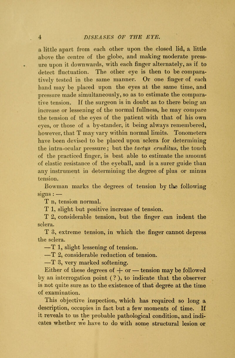 a little apart from each other upon the closed lid, a little above the centre of the globe, and making moderate press- ure upon it downwards, with each finger alternately, as if to detect fluctuation. The other eye is then to be compara- tively tested in the same manner. Or one finger of each hand may be placed upon the eyes at the same time, and pressure made simultaneously, so as to estimate the compara- tive tension. If the surgeon is in doubt as to there being an increase or lessening of the normal fullness, he may compare the tension of the eyes of the patient with that of his own eyes, or those of a by-stander, it being always remembered, however, that T may vary within normal limits. Tonometers have been devised to be placed upon sclera for determining the intra-ocular pressure; but the tactus eruditus, the touch of the practiced finger, is best able to estimate the amount of elastic resistance of the eyeball, and is a surer guide than any instrument in determining the degree of plus or minus tension. Bowman marks the degrees of tension by the following signs : — T n, tension normal. T 1, slight but positive increase of tension. T 2, considerable tension, but the finger can indent the sclera. T 3, extreme tension, in which the finger cannot depress the sclera. —T 1, slight lessening of tension. —T 2, considerable reduction of tension. —T 3, very marked softening. Either of these degrees of -}- or — tension may be followed by an interrogation point (? ), to indicate that the observer is not quite sure as to the existence of that degree at the time of examination. This objective inspection, which has required so long a description, occupies in fact but a few moments of time. If it reveals to us the probable pathological condition, and indi- cates whether we have to do with some structural lesion or