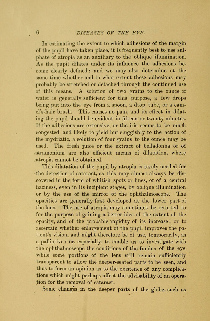 In estimating the extent to which adhesions of the margin of the pupil have taken place, it is frequently best to use sul- phate of atropia as an auxiliary to the oblique illumination. As the pupil dilates under its influence the adhesions be- come clearly defined; and we may also determine at the same time whether and to what extent these adhesions may probably be stretched or detached through the continued use of this means. A solution of two grains to the ounce of water is generally sufficient for this purpose, a few drops being put into the eye from a spoon, a drop tube, or a cam- el's-hair brush. This causes no pain, and its effect in dilat- ing the pupil should be evident in fifteen or twenty minutes. If the adhesions are extensive, or the iris seems to be much congested and likely to yield but sluggishly to the action of the mydriatic, a solution of four grains to the ounce may be used. The fresh juice or the extract of belladonna or of stramonium are also efficient means of dilatation, where atropia cannot be obtained. This dilatation of the pupil by atropia is rarely needed for the detection of cataract, as this may almost always be dis- covered in the form of whitish spots or lines, or of a central haziness, even in its incipient stages, by oblique illumination or by the use of the mirror of the ophthalmoscope. The opacities are generally first developed at the lower part of the lens. The use of atropia may sometimes be resorted to for the purpose of gaining a better idea of the extent of the opacity, and of the probable rapidity of its increase; or to ascertain whether enlargement of the pupil improves the pa- tient's vision, and might therefore be of use, temporarily, as a palliative; or, especially, to enable us to investigate with the ophthalmoscope the conditions of the fundus of the eye while some portions of the lens still remain sufficiently transparent to allow the deeper-seated parts to be seen, and thus to form an opinion as to the existence of any complica- tions which might perhaps affect the advisability of an opera- tion for the removal of cataract. Some changes in the deeper parts of the globe, such as