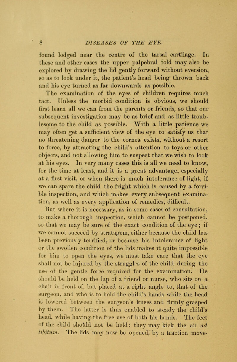 found lodged near the centre of the tarsal cartilage. In these and other cases the upper palpebral fold may also be explored by drawing the lid gently forward without eversion, so as to look under it, the patient's head being thrown back and his eye turned as far downwards as possible. The examination of the eyes of children requires much tact. Unless the morbid condition is obvious, we should first learn all we can from the parents or friends, so that our subsequent investigation may be as brief and as little troub- lesome to the child as possible. With a little patience we may often get a sufficient view of the eye to satisfy us that no threatening danger to the cornea exists, without a resort to force, by attracting the child's attention to toys or other objects, and not allowing him to suspect that we wish to look at his eyes. In very many cases this is all we need to know, for the time at least, and it is a great advantage, especially at a first visit, or when there is much intolerance of light, if we can spare the child the fright which is caused by a forci- ble inspection, and which makes every subsequent examina- tion, as well as every application of remedies, difficult. But where it is necessary, as in some cases of consultation, to make a thorough inspection, which cannot be postponed, so that we may be sure of the exact condition of the eye; if we cannot succeed by stratagem, either because the child has been previously terrified, or because his intolerance of light or the swollen condition of the lids makes it quite impossible for him to open the eyes, we must take care that the eye shall not be injured by the struggles of the child during the use of the gentle force required for the examination. He should be held on the lap of a friend or nurse, who sits on a chair in front of, but placed at a right angle to, that of the surgeon, and who is to hold the child's hands while the head is lowered between the surgeon's knees and firmly grasped by them. The latter is thus enabled to steady the child's head, while having the free use of both his hands. The feet of the child should not be held: they may kick the air ad libitum. The lids may now be opened, by a traction move-