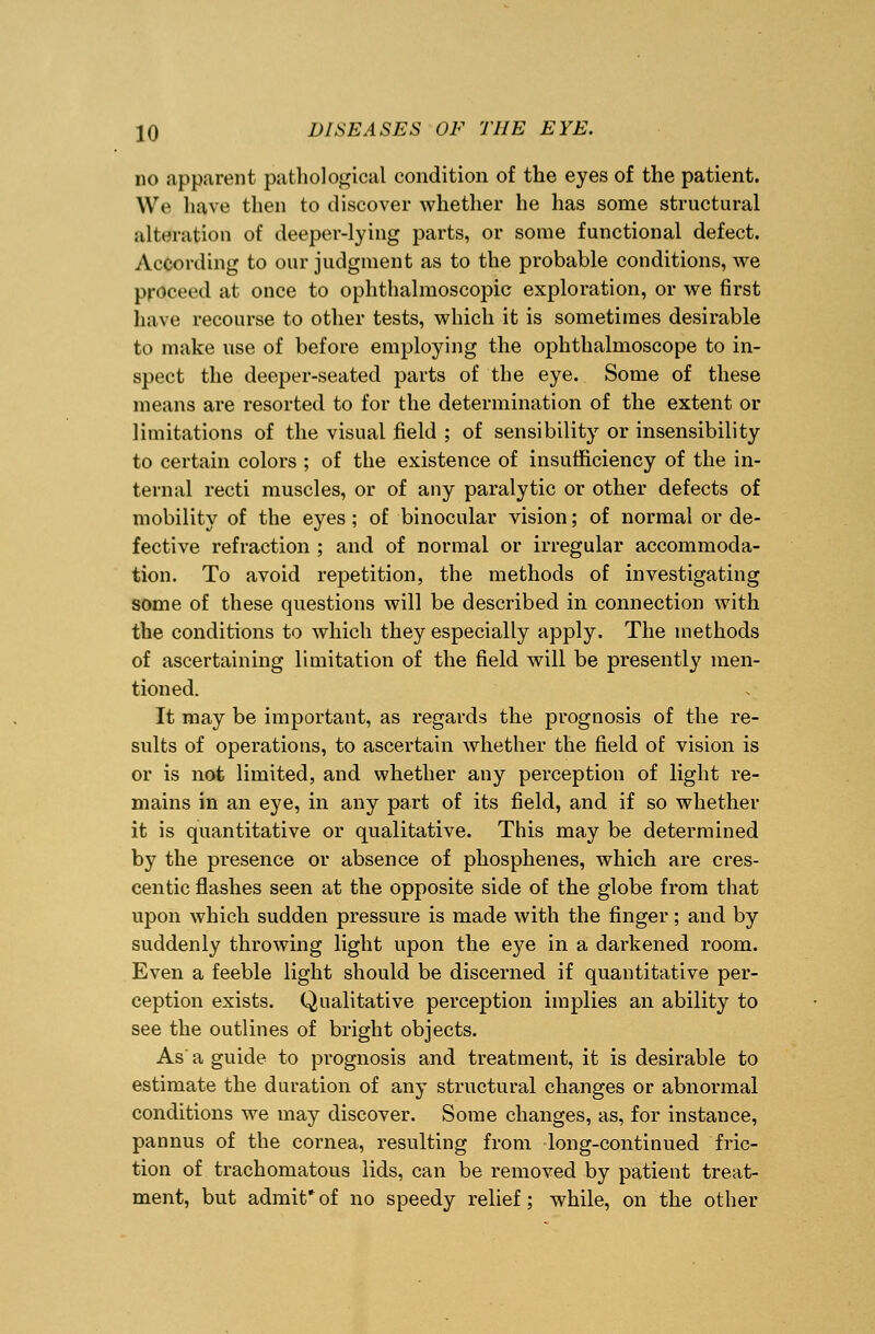 no apparent pathological condition of the eyes of the patient. We have then to discover whether he has some structural alteration of deeper-lying parts, or some functional defect. According to our judgment as to the probable conditions, we proceed at once to ophthalmoscopic exploration, or we first have recourse to other tests, which it is sometimes desirable to make use of before employing the ophthalmoscope to in- spect the deeper-seated parts of the eye. Some of these means are resorted to for the determination of the extent or limitations of the visual field ; of sensibility or insensibility to certain colors ; of the existence of insufficiency of the in- ternal recti muscles, or of any paralytic or other defects of mobility of the eyes; of binocular vision; of normal or de- fective refraction ; and of normal or irregular accommoda- tion. To avoid repetition, the methods of investigating some of these questions will be described in connection with the conditions to which they especially apply. The methods of ascertaining limitation of the field will be presently men- tioned. It may be important, as regards the prognosis of the re- sults of operations, to ascertain whether the field of vision is or is not limited, and whether any perception of light re- mains in an eye, in any part of its field, and if so whether it is quantitative or qualitative. This may be determined by the presence or absence of phosphenes, which are cres- centic flashes seen at the opposite side of the globe from that upon which sudden pressure is made with the finger; and by suddenly throwing light upon the eye in a darkened room. Even a feeble light should be discerned if quantitative per- ception exists. Qualitative perception implies an ability to see the outlines of bright objects. As' a guide to prognosis and treatment, it is desirable to estimate the duration of any structural changes or abnormal conditions we may discover. Some changes, as, for instance, pannus of the cornea, resulting from long-continued fric- tion of trachomatous lids, can be removed by patient treat- ment, but admit*of no speedy relief; while, on the other