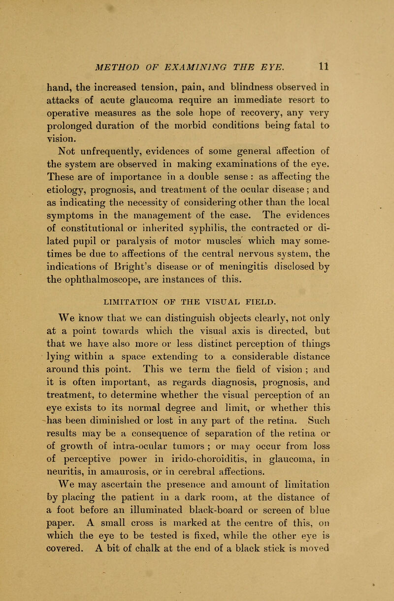 hand, the increased tension, pain, and blindness observed in attacks of acute glaucoma require an immediate resort to operative measures as the sole hope of recovery, any very prolonged duration of the morbid conditions being fatal to vision. Not unfrequently, evidences of some general affection of the system are observed in making examinations of the eye. These are of importance in a double sense : as affecting the etiology, prognosis, and treatment of the ocular disease; and as indicating the necessity of considering other than the local symptoms in the management of the case. The evidences of constitutional or inherited syphilis, the contracted or di- lated pupil or paralysis of motor muscles which may some- times be due to affections of the central nervous system, the indications of Bright's disease or of meningitis disclosed by the ophthalmoscope, are instances of this. LIMITATION OF THE VISUAL FIELD. We know that we can distinguish objects clearly, not only at a point towards which the visual axis is directed, but that we have also more or less distinct perception of things lying within a space extending to a considerable distance around this point. This we term the field of vision ; and it is often important, as regards diagnosis, prognosis, and treatment, to determine whether the visual perception of an eye exists to its normal degree and limit, or whether this has been diminished or lost in any part of the retina. Such results may be a consequence of separation of the retina or of growth of intra-ocular tumors ; or may occur from loss of perceptive power in irido-choroiditis, in glaucoma, in neuritis, in amaurosis, or in cerebral affections. We may ascertain the presence and amount of limitation by placing the patient in a dark room, at the distance of a foot before an illuminated black-board or screen of blue paper. A small cross is marked at the centre of this, on which the eye to be tested is fixed, while the other eye is covered. A bit of chalk at the end of a black stick is moved