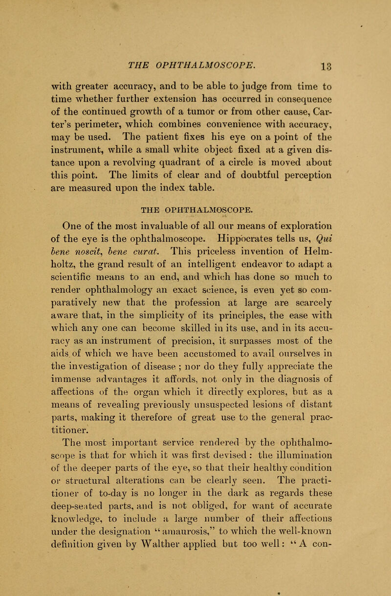 with greater accuracy, and to be able to judge from time to time whether further extension has occurred in consequence of the continued growth of a tumor or from other cause, Car- ter's perimeter, which combines convenience with accuracy, may be used. The patient fixes his eye on a point of the instrument, while a small white object fixed at a given dis- tance upon a revolving quadrant of a circle is moved about this point. The limits of clear and of doubtful perception are measured upon the index table. THE OPHTHALMOSCOPE. One of the most invaluable of all our means of exploration of the eye is the ophthalmoscope. Hippocrates tells us, Qui bene noseit, bene curat. This priceless invention of Helm- holtz, the grand result of an intelligent endeavor to adapt a scientific means to an end, and which has done so much to render ophthalmology an exact science, is even yet so com- paratively new that the profession at large are scarcely aware that, in the simplicity of its principles, the ease with which any one can become skilled in its use, and in its accu- racy as an instrument of precision, it surpasses most of the aids, of which we have been accustomed to avail ourselves in the investigation of disease ; nor do they fully appreciate the immense advantages it affords, not only in the diagnosis of affections of the organ which it directly explores, but as a means of revealing previously unsuspected lesions of distant parts, making it therefore of great use to the general prac- titioner. The most important service rendered by the ophthalmo- scope is that for which it was first devised : the illumination of the deeper parts of the eye, so that their healthy condition or structural alterations can be clearly seen. The practi- tioner of to-day is no longer in the dark as regards these deep-seated parts, and is not obliged, for want of accurate knowledge, to include a large number of their affections under the designation amaurosis, to which the well-known definition given by Walther applied but too well: A con-