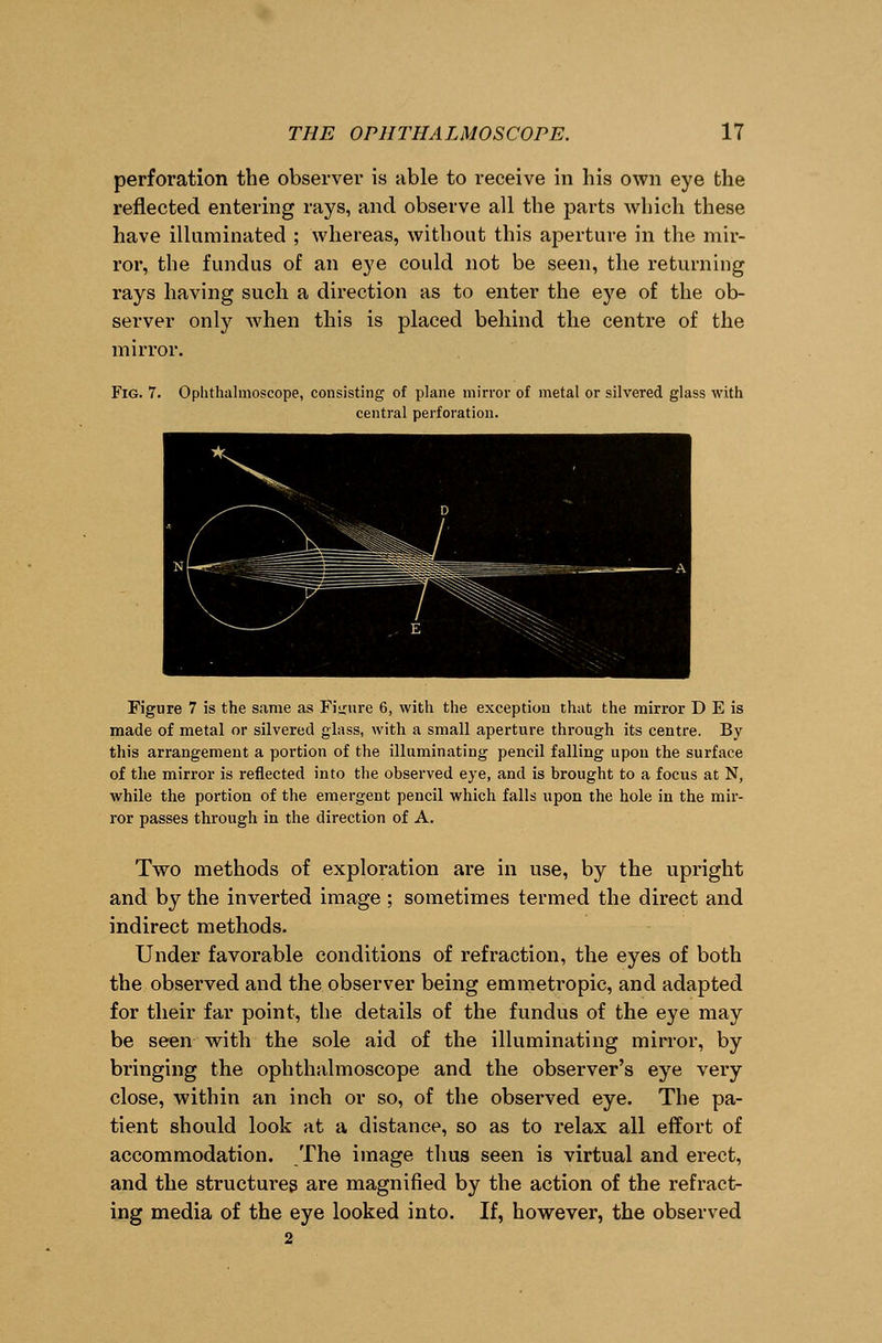 perforation the observer is able to receive in his own eye the reflected entering rays, and observe all the parts which these have illuminated ; whereas, without this aperture in the mir- ror, the fundus of an eye could not be seen, the returning rays having such a direction as to enter the eye of the ob- server only when this is placed behind the centre of the mirror. Fig. 7. Ophthalmoscope, consisting of plane mirror of metal or silvered glass with central perforation. Figure 7 is the same as Figure 6, with the exception that the mirror D E is made of metal or silvered glass, with a small aperture through its centre. By this arrangement a portion of the illuminating pencil falling upon the surface of the mirror is reflected into the observed eye, and is brought to a focus at N, while the portion of the emergent pencil which falls upon the hole in the mir- ror passes through in the direction of A. Two methods of exploration are in use, by the upright and by the inverted image; sometimes termed the direct and indirect methods. Under favorable conditions of refraction, the eyes of both the observed and the observer being emmetropic, and adapted for their far point, the details of the fundus of the eye may be seen with the sole aid of the illuminating mirror, by bringing the ophthalmoscope and the observer's eye very close, within an inch or so, of the observed eye. The pa- tient should look at a distance, so as to relax all effort of accommodation. The image thus seen is virtual and erect, and the structures are magnified by the action of the refract- ing media of the eye looked into. If, however, the observed 2