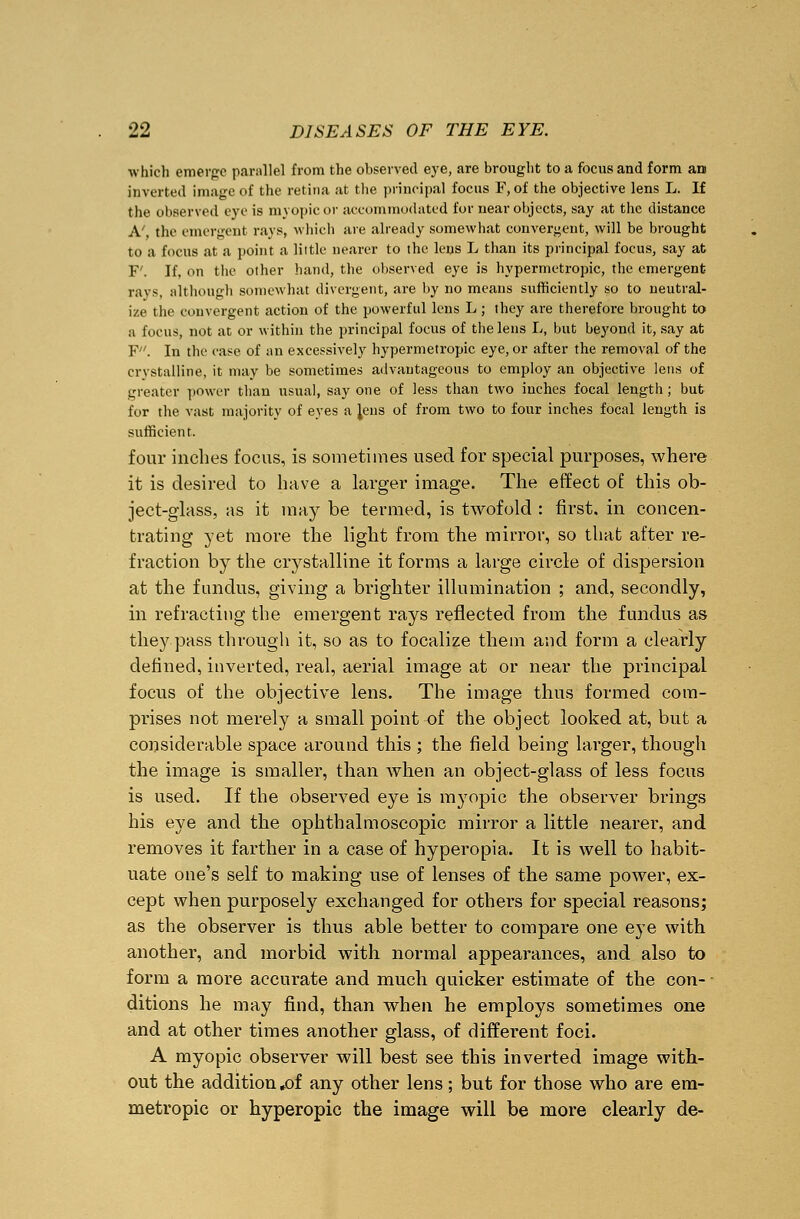 which emerge parallel from the observed eye, are brought to a focus and form an inverted image of the retina at the principal focus F, of the objective lens L. If the observed eve is myopic or accommodated for near objects, say at the distance A', the emergent rays, which are already somewhat convergent, will be brought to a focus at a point a little nearer to tbe lens L than its principal focus, say at F'. If, on the other hand, the observed eye is hypermetropic, the emergent rays, although somewhat divergent, are by no means sufficiently so to neutral- ize the convergent action of the powerful lens L; they are therefore brought to a focus, not at or within the principal focus of the lens L, but beyond it, say at F. In the case of an excessively hypermetropic eye, or after the removal of the crystalline, it may be sometimes advantageous to employ an objective lens of greater power than usual, say one of less than two inches focal length; but for the vast majority of eyes a Jens of from two to four inches focal length is sufficient. four inches focus, is sometimes used for special purposes, where it is desired to have a larger image. The effect of this ob- ject-glass, as it may be termed, is twofold : first, in concen- trating yet more the light from the mirror, so that after re- fraction by the crystalline it forms a large circle of dispersion at the fundus, giving a brighter illumination ; and, secondly, in refracting the emergent rays reflected from the fundus as they pass through it, so as to focalize them and form a clearly denned, inverted, real, aerial image at or near the principal focus of the objective lens. The image thus formed com- prises not merely a small point of the object looked at, but a considerable space around this ; the field being larger, though the image is smaller, than when an object-glass of less focus is used. If the observed eye is myopic the observer brings his eye and the ophthalmoscopic mirror a little nearer, and removes it farther in a case of hyperopia. It is well to habit- uate one's self to making use of lenses of the same power, ex- cept when purposely exchanged for others for special reasons; as the observer is thus able better to compare one eye with another, and morbid with normal appearances, and also to form a more accurate and much quicker estimate of the con- - ditions he may find, than when he employs sometimes one and at other times another glass, of different foci. A myopic observer will best see this inverted image with- out the addition »of any other lens; but for those who are em- metropic or hyperopic the image will be more clearly de-
