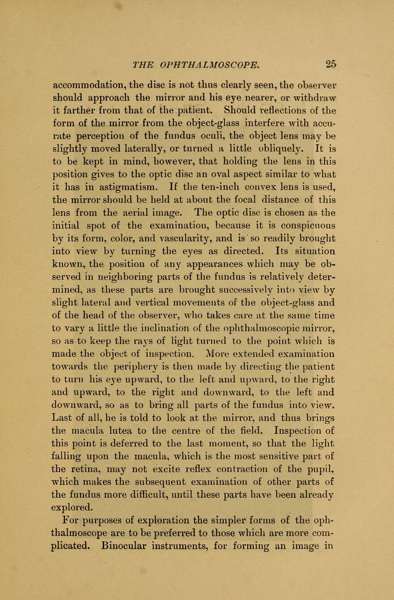 accommodation, the disc is not thns clearly seen, the observer should approach the mirror and his eye nearer, or withdraw it farther from that of the patient. Should reflections of the form of the mirror from the object-glass interfere with accu- rate perception of the fundus oculi, the object lens may be slightly moved laterally, or turned a little obliquely. It is to be kept in mind, however, that holding the lens in this position gives to the optic disc an oval aspect similar to what it has in astigmatism. If the ten-inch convex lens is used, the mirror should be held at about the focal distance of this lens from the aerial image. The optic disc is chosen as the initial spot of the examination, because it is conspicuous by its form, color, and vascularity, and is so readily brought into view by turning the eyes as directed. Its situation known, the position of any appearances which may be ob- served in neighboring parts of the fundus is relatively deter- mined, as these parts are brought successively into view by slight lateral and vertical movements of the object-glass and of the head of the observer, who takes care at the same time to vary a little the inclination of the ophthalmoscopic mirror, so as to keep the rays of light turned to the point which is made the object of inspection. More extended examination towards the periphery is then made by directing the patient to turn his e}Te upward, to the left and upward, to the right and upward, to the right and downward, to the left and downward, so as to bring all parts of the fundus into view. Last of all, he is told to look at the mirror, and thus brings the macula lutea to the centre of the field. Inspection of this point is deferred to the last moment, so that the light falling upon the macula, which is the most sensitive part of the retina, may not excite reflex contraction of the pupil, which makes the subsequent examination of other parts of the fundus more difficult, until these parts have been already explored. For purposes of exploration the simpler forms of the oph- thalmoscope are to be preferred to those which are more com- plicated. Binocular instruments, for forming an image in