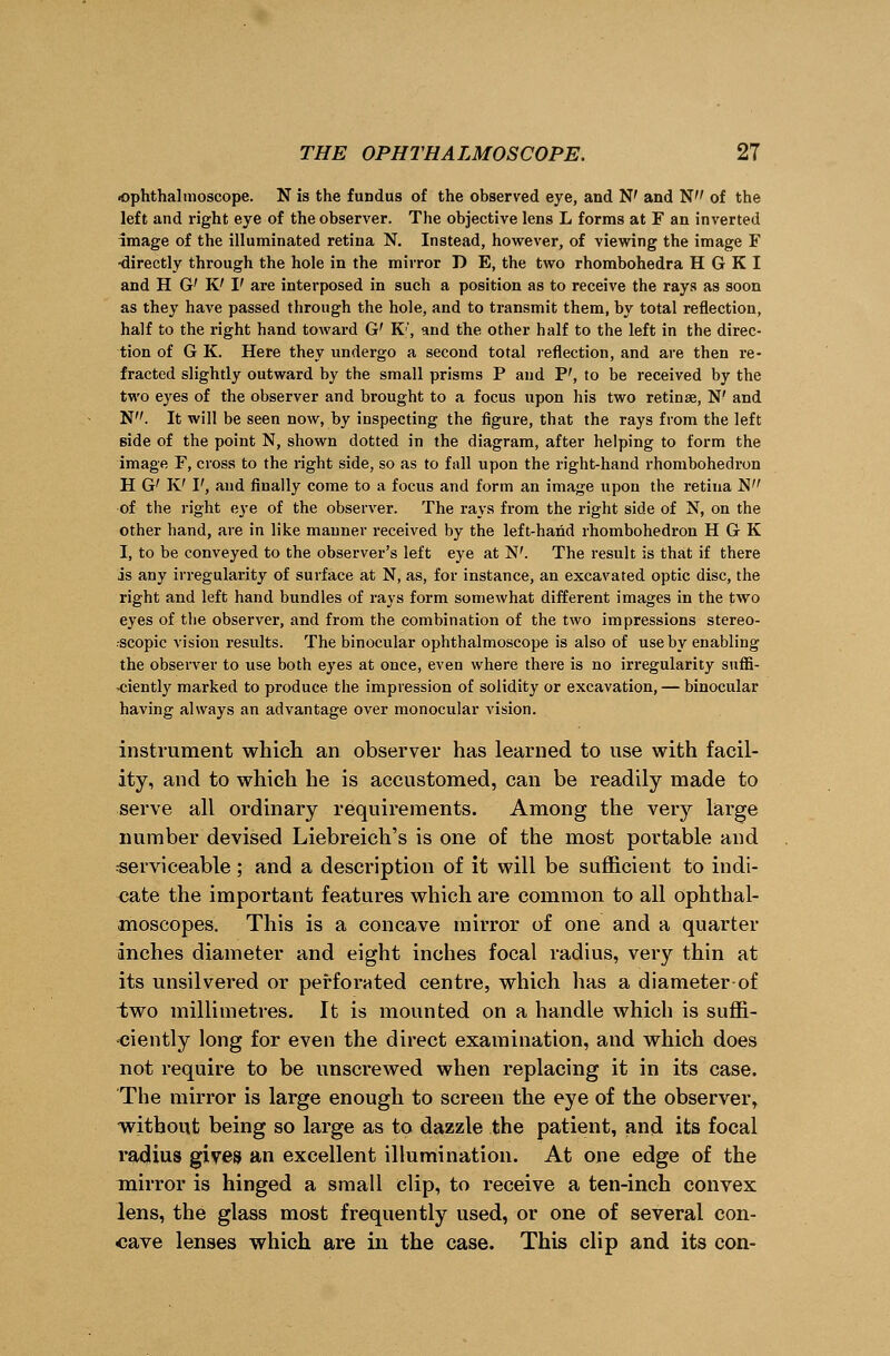 ■ophthalmoscope. N is the fundus of the observed eye, and N' and N of the left and right eye of the observer. The objective lens L forms at F an inverted image of the illuminated retina N. Instead, however, of viewing the image F -directly through the hole in the mirror D E, the two rhombohedra H G K I and H G' K' I' are interposed in such a position as to receive the rays as soon as they have passed through the hole, and to transmit them, by total reflection, half to the right hand toward G' K', and the other half to the left in the direc- tion of G K. Here they undergo a second total reflection, and are then re- fracted slightly outward by the small prisms P and P', to be received by the two eyes of the observer and brought to a focus upon his two retina?, W and N. It will be seen now, by inspecting the figure, that the rays from the left side of the point N, shown dotted in the diagram, after helping to form the image F, cross to the right side, so as to fall upon the right-hand rhombohedron H G' K' I', and finally come to a focus and form an image upon the retina N of the right eye of the observer. The rays from the right side of N, on the other hand, are in like manner received by the left-hand rhombohedron H G K I, to be conveyed to the observer's left eye at W. The result is that if there is any irregularity of surface at N, as, for instance, an excavated optic disc, the right and left hand bundles of rays form somewhat different images in the two eyes of the observer, and from the combination of the two impressions stereo- scopic vision results. The binocular ophthalmoscope is also of use by enabling the observer to use both eyes at once, even where there is no irregularity suffi- -ciently marked to produce the impression of solidity or excavation, — binocular having always an advantage over monocular vision. instrument which an observer has learned to use with facil- ity, and to which he is accustomed, can be readily made to serve all ordinary requirements. Among the very large number devised Liebreich's is one of the most portable and serviceable; and a description of it will be sufficient to indi- cate the important features which are common to all ophthal- moscopes. This is a concave mirror of one and a quarter inches diameter and eight inches focal radius, very thin at its unsilvered or perforated centre, which has a diameter-of two millimetres. It is mounted on a handle which is suffi- ciently long for even the direct examination, and which does not require to be unscrewed when replacing it in its case. The mirror is large enough to screen the eye of the observer, without being so large as to dazzle the patient, and its focal radius gives an excellent illumination. At one edge of the mirror is hinged a small clip, to receive a ten-inch convex lens, the glass most frequently used, or one of several con- cave lenses which are in the case. This clip and its con-