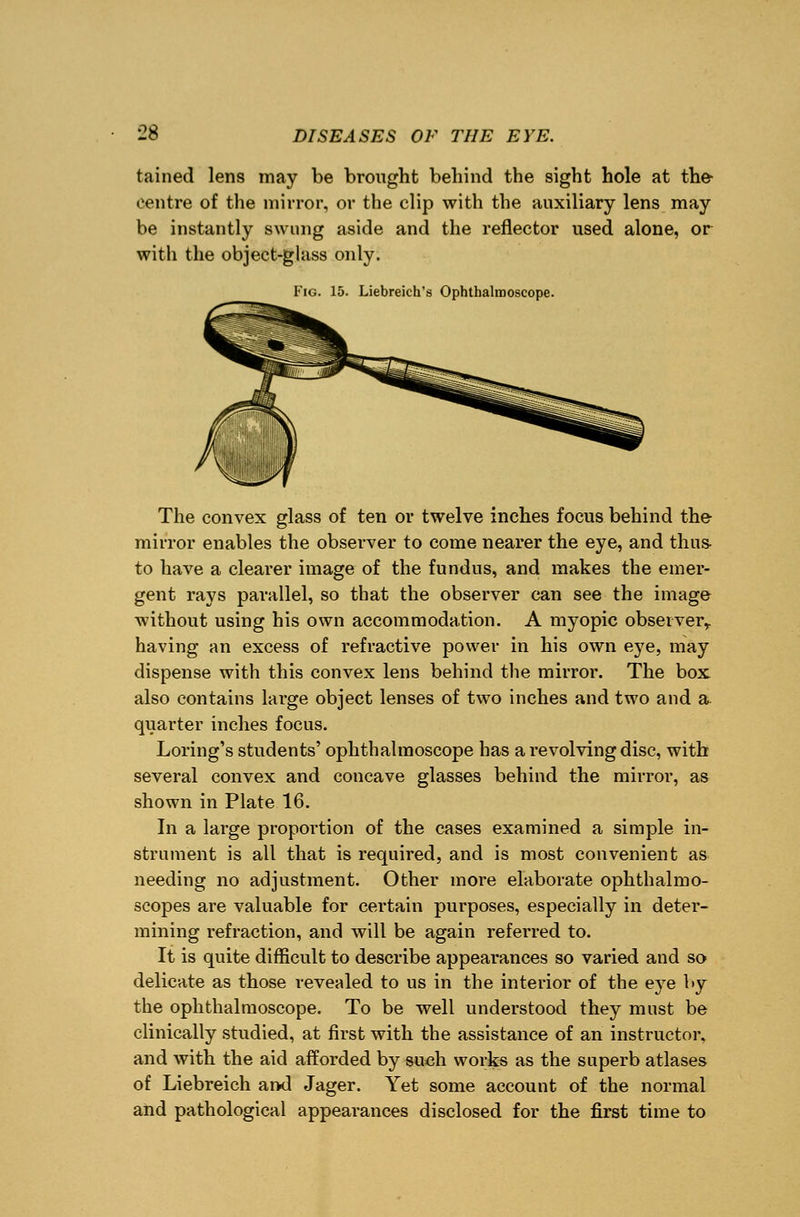tained lens may be brought behind the sight hole at the centre of the mirror, or the clip with the auxiliary lens may be instantly swung aside and the reflector used alone, or with the object-glass only. Fig. 15. Liebreich's Ophthalmoscope. The convex glass of ten or twelve inches focus behind the mirror enables the observer to come nearer the eye, and thus- to have a clearer image of the fundus, and makes the emer- gent rays parallel, so that the observer can see the image without using his own accommodation. A myopic observer,, having an excess of refractive power in his own eye, may dispense with this convex lens behind the mirror. The box also contains large object lenses of two inches and two and a quarter inches focus. Loring's students' ophthalmoscope has a revolving disc, with several convex and concave glasses behind the mirror, as shown in Plate 16. In a large proportion of the cases examined a simple in- strument is all that is required, and is most convenient as needing no adjustment. Other more elaborate ophthalmo- scopes are valuable for certain purposes, especially in deter- mining refraction, and will be again referred to. It is quite difficult to describe appearances so varied and so delicate as those revealed to us in the interior of the eye by the ophthalmoscope. To be well understood they must be clinically studied, at first with the assistance of an instructor, and with the aid afforded by such works as the superb atlases of Liebreich and Jager. Yet some account of the normal and pathological appearances disclosed for the first time to