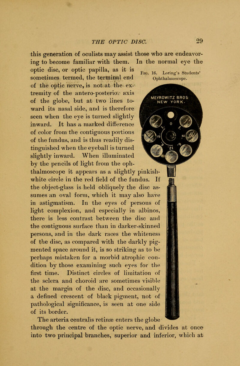 this generation of oculists may assist those who are endeavor- ing to become familiar with them. In the normal eye the optic disc, or optic papilla, as it is _ 1a T . , _. . , , r r r r ' t Jig. 16. Lonng s Students' sometimes termed, the terminal end Ophthalmoscope. of the optic nerve, is not at the ex- tremity of the antero-posterior axis of the globe, but at two lines to- ward its nasal side, and is therefore seen when the eye is turned slightly inward. It has a marked difference of color from the contiguous portions of the fundus, and is thus readily dis- tinguished when the eyeball is turned slightly inward. When illuminated by the pencils of light from the oph- thalmoscope it appears as a slightly pinkish- white circle in the red field of the fundus. If the object-glass is held obliquely the disc as- sumes an oval form, which it may also have in astigmatism. In the eyes of persons of light complexion, and especially in albinos, there is less contrast between the disc and the contiguous surface than in darker-skinned persons, and in the dark races the whiteness of the disc, as compared with the darkly pig- mented space around it, is so striking as to be perhaps mistaken for a morbid atrophic con- dition by those examining such eyes for the first time. Distinct circles of limitation of the sclera and choroid are sometimes visible at the margin of the disc, and occasionally a defined crescent of black pigment, not of pathological significance, is seen at one side of its border. The arteria centralis retinae enters the globe through the centre of the optic nerve, and divides at once into two principal branches, superior and inferior, which at