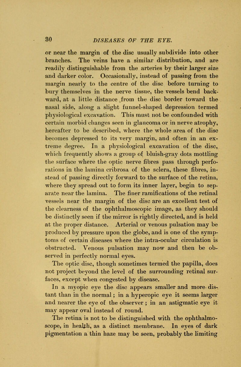 or near the margin of the disc usually subdivide into other branches. The veins have a similar distribution, and are readily distinguishable from the arteries by their larger size and darker color. Occasionally, instead of passing from the margin nearly to the centre of the disc before turning to bury themselves in the nerve tissue, the vessels bend back- ward, at a little distance from the disc border toward the nasal side, along a slight funnel-shaped depression termed physiological excavation. This must not be confounded with certain morbid changes seen in glaucoma or in nerve atrophy, hereafter to be described, where the whole area of the disc becomes depressed to its very margin, and often in an ex- treme degree. In a physiological excavation of the disc, which frequently shows a group of bluish-gray dots mottling the surface where the optic nerve fibres pass through perfo- rations in the lamina cribrosa of the sclera, these fibres, in- stead of passing directly forward to the surface of the retina, where they spread out to form its inner layer, begin to sep- arate near the lamina. The finer ramifications of the retinal vessels near the margin of the disc are an excellent test of the clearness of the ophthalmoscopic image, as they should be distinctly seen if the mirror is rightly directed, and is held at the proper distance. Arterial or venous pulsation may be produced by pressure upon the globe, and is one of the symp- toms of certain diseases where the intva-ocular circulation is obstructed. Venous pulsation may now and then be ob- served in perfectly normal eyes. The optic disc, though sometimes termed the papilla, does not project beyond the level of the surrounding retinal sur- faces, except when congested by disease. In a myopic eye the disc appears smaller and more dis- tant than in the normal; in a hyperopic eye it seems larger and nearer the eye of the observer ; in an astigmatic eye it may appear oval instead of round. The retina is not to be distinguished with the ophthalmo- scope, in health, as a distinct membrane. In eyes of dark pigmentation a thin haze may be seen, probably the limiting