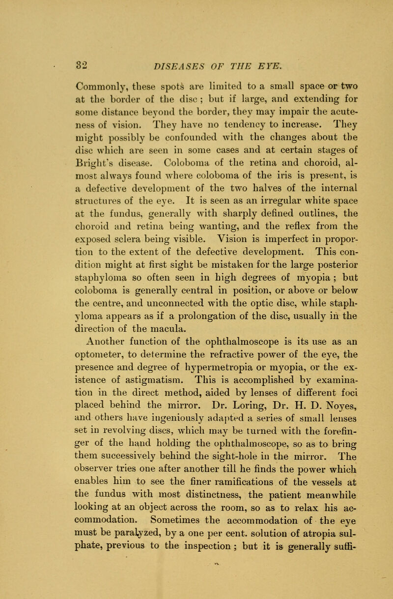 Commonly, these spots are limited to a small space or two at the border of the disc ; but if large, and extending for some distance beyond the border, they may impair the acute- ness of vision. They have no tendency to increase. They might possibly be confounded with the changes about the disc which are seen in some cases and at certain stages of Blight's disease. Coloboma of the retina and choroid, al- most always found where coloboma of the iris is present, is a defective development of the two halves of the internal structures of the eye. It is seen as an irregular white space at the fundus, generally with sharply defined outlines, the choroid and retina being wanting, and the reflex from the exposed sclera being visible. Vision is imperfect in propor- tion to the extent of the defective development. This con- dition might at first sight be mistaken for the large posterior staphyloma so often seen in high degrees of myopia ; but coloboma is generally central in position, or above or below the centre, and unconnected with the optic disc, while staph- yloma appears as if a prolongation of the disc, usually in the direction of the macula. Another function of the ophthalmoscope is its use as an optometer, to determine the refractive power of the eye, the presence and degree of hypermetropia or myopia, or the ex- istence of astigmatism. This is accomplished by examina- tion in the direct method, aided by lenses of different foci placed behind the mirror. Dr. Loring, Dr. H. D. Noyes, and others have ingeniously adapted a series of small lenses set in revolving discs, which may be turned with the forefin- ger of the hand holding the ophthalmoscope, so as to bring them successively behind the sight-hole in the mirror. The observer tries one after another till he finds the power which enables him to see the finer ramifications of the vessels at the fundus with most distinctness, the patient meanwhile looking at an object across the room, so as to relax his ac- commodation. Sometimes the accommodation of the eye must be paralyzed, by a one per cent, solution of atropia sul- phate, previous to the inspection; but it is generally suffi-