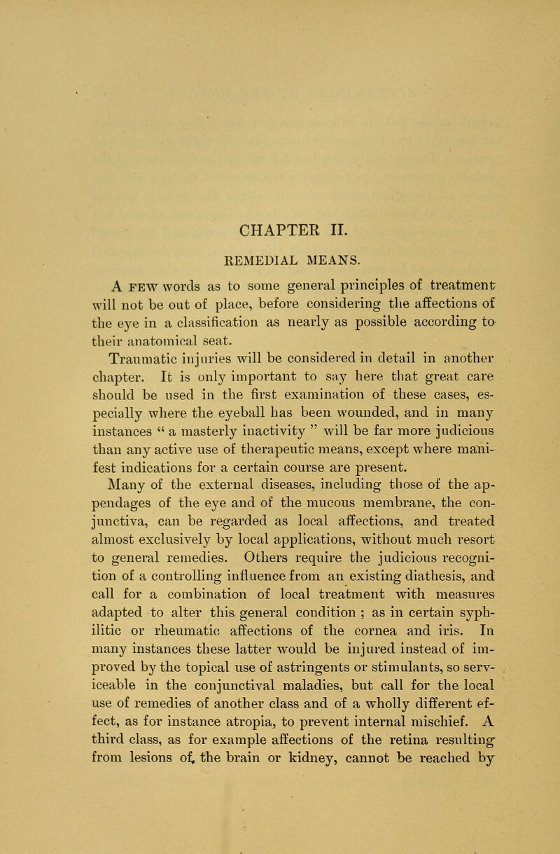 REMEDIAL MEANS. A FEW words as to some general principles of treatment will not be out of place, before considering the affections of the eye in a classification as nearly as possible according to their anatomical seat. Traumatic injuries will be considered in detail in another chapter. It is only important to say here that great care should be used in the first examination of these cases, es- pecially where the eyeball has been wounded, and in many instances a masterly inactivity will be far more judicious than any active use of therapeutic means, except where mani- fest indications for a certain course are present. Many of the external diseases, including those of the ap- pendages of the eye and of the mucous membrane, the con- junctiva, can be regarded as local affections, and treated almost exclusively by local applications, without much resort to general remedies. Others require the judicious recogni- tion of a controlling influence from an existing diathesis, and call for a combination of local treatment with measures adapted to alter this general condition ; as in certain syph- ilitic or rheumatic affections of the cornea and iris. In many instances these latter would be injured instead of im- proved by the topical use of astringents or stimulants, so serv- iceable in the conjunctival maladies, but call for the local use of remedies of another class and of a wholly different ef- fect, as for instance atropia, to prevent internal mischief. A third class, as for example affections of the retina resulting' from lesions of. the brain or kidney, cannot be reached by