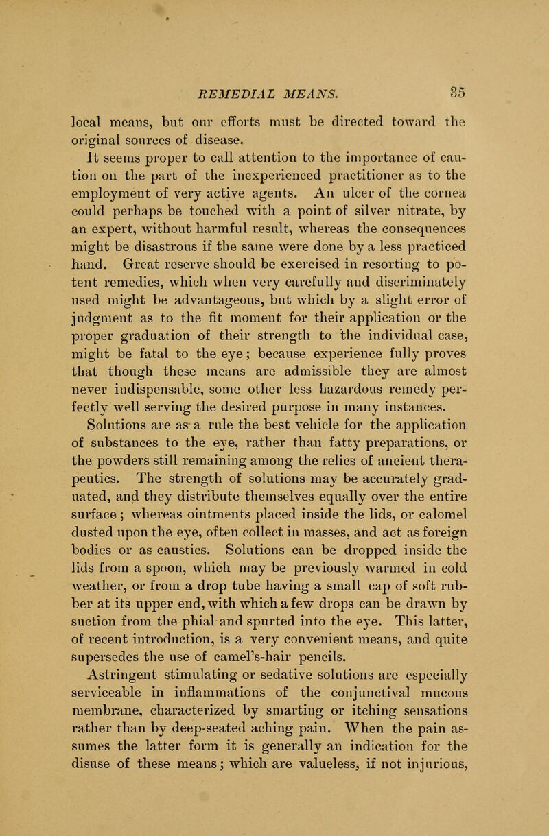local means, but our efforts must be directed toward the original sources of disease. It seems proper to call attention to the importance of cau- tion on the part of the inexperienced practitioner as to the employment of very active agents. An ulcer of the cornea could perhaps be touched with a point of silver nitrate, by an expert, without harmful result, whereas the consequences might be disastrous if the same were done by a less practiced hand. Great reserve should be exercised in resorting to po- tent remedies, which when very carefully and discriminately used might be advantageous, but which by a slight error of judgment as to the fit moment for their application or the proper graduation of their strength to the individual case, might be fatal to the eye; because experience fully proves that though these means are admissible they are almost never indispensable, some other less hazardous remedy per- fectly well serving the desired purpose in many instances. Solutions are as a rule the best vehicle for the application of substances to the eye, rather than fatty preparations, or the powders still remaining among the relics of ancient thera- peutics. The strength of solutions may be accurately grad- uated, and they distribute themselves equally over the entire surface; whereas ointments placed inside the lids, or calomel dusted upon the eye, often collect in masses, and act as foreign bodies or as caustics. Solutions can be dropped inside the lids from a spoon, which may be previously warmed in cold weather, or from a drop tube having a small cap of soft rub- ber at its upper end, with which a few drops can be drawn by suction from the phial and spurted into the eye. This latter, of recent introduction, is a very convenient means, and quite supersedes the use of camel's-hair pencils. Astringent stimulating or sedative solutions are especially serviceable in inflammations of the conjunctival mucous membrane, characterized by smarting or itching sensations rather than by deep-seated aching pain. When the pain as- sumes the latter form it is generally an indication for the disuse of these means; which are valueless, if not injurious,