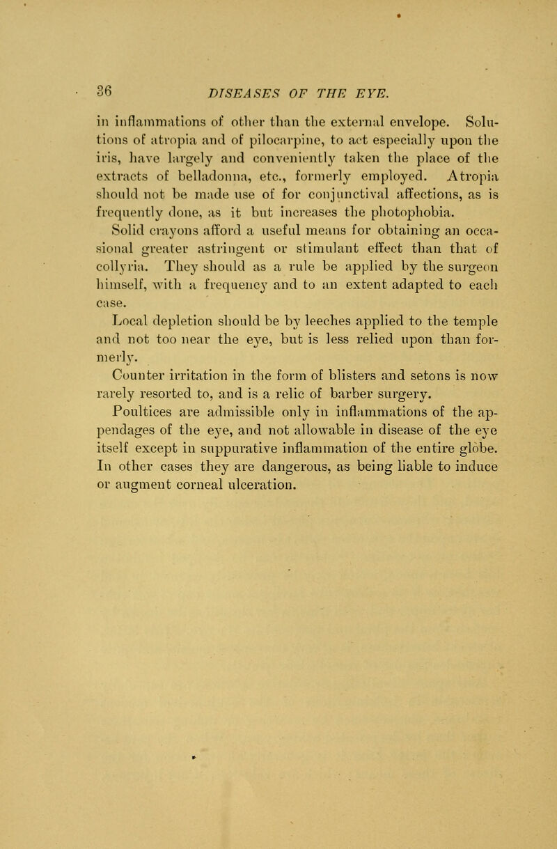 in inflammations of other than the external envelope. Solu- tions of atropia and of pilocarpine, to act especially upon the iris, have largely and conveniently taken the place of the extracts of belladonna, etc., formerly employed. Atropia should not be made use of for conjunctival affections, as is frequently done, as it but increases the photophobia. Solid crayons afford a useful means for obtaining an occa- sional greater astringent or stimulant effect than that of collyria. They should as a rule be applied by the surgeon himself, with a frequency and to an extent adapted to each case. Local depletion should be by leeches applied to the temple and not too near the eye, but is less relied upon than for- me rly. Counter irritation in the form of blisters and setons is now rarely resorted to, and is a relic of barber surgery. Poultices are admissible only in inflammations of the ap- pendages of the eye, and not allowable in disease of the eye itself except in suppurative inflammation of the entire globe. In other cases they are dangerous, as being liable to induce or augment corneal ulceration.
