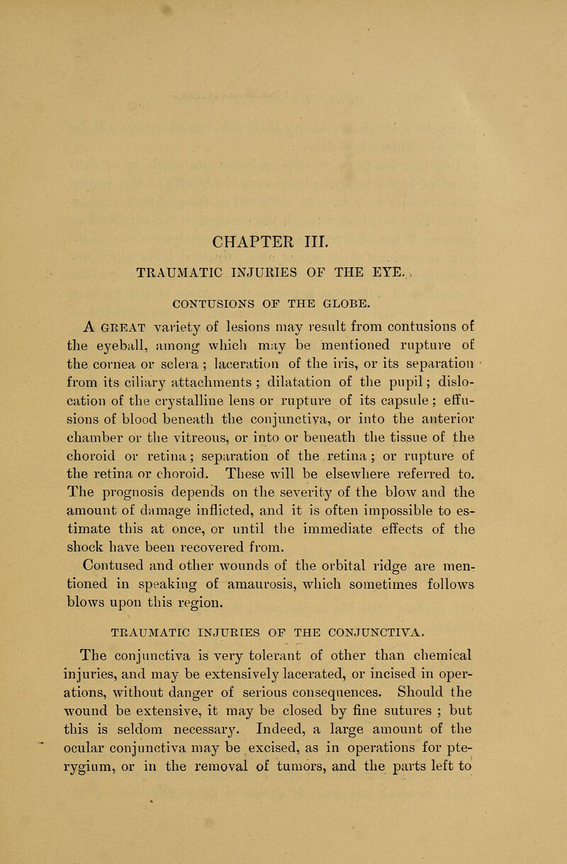 TRAUMATIC INJURIES OF THE EYE. , CONTUSIONS OF THE GLOBE. A GREAT vaviety of lesions may result from contusions of the eyeball, among which may be mentioned rupture of the cornea or sclera ; laceration of the iris, or its separation from its ciliary attachments ; dilatation of the pupil; dislo- cation of the crystalline lens or rupture of its capsule; effu- sions of blood beneath the conjunctiva, or into the anterior chamber or the vitreous, or into or beneath the tissue of the choroid or retina; separation of the retina ; or rupture of the retina or choroid. These will be elsewhere referred to. The prognosis depends on the severity of the bloAv and the amount of damage inflicted, and it is often impossible to es- timate this at once, or until the immediate effects of the shock have been recovered from. Contused and other wounds of the orbital ridge are men- tioned in speaking of amaurosis, which sometimes follows blows upon this region. TEATJMATIC INJURIES OF THE CONJUNCTIVA. The conjunctiva is very tolerant of other than chemical injuries, and may be extensively lacerated, or incised in oper- ations, without danger of serious consequences. Should the wound be extensive, it may be closed by fine sutures ; but this is seldom necessary. Indeed, a large amount of the ocular conjunctiva may be excised, as in operations for pte- rygium, or in the removal of tumors, and the parts left to