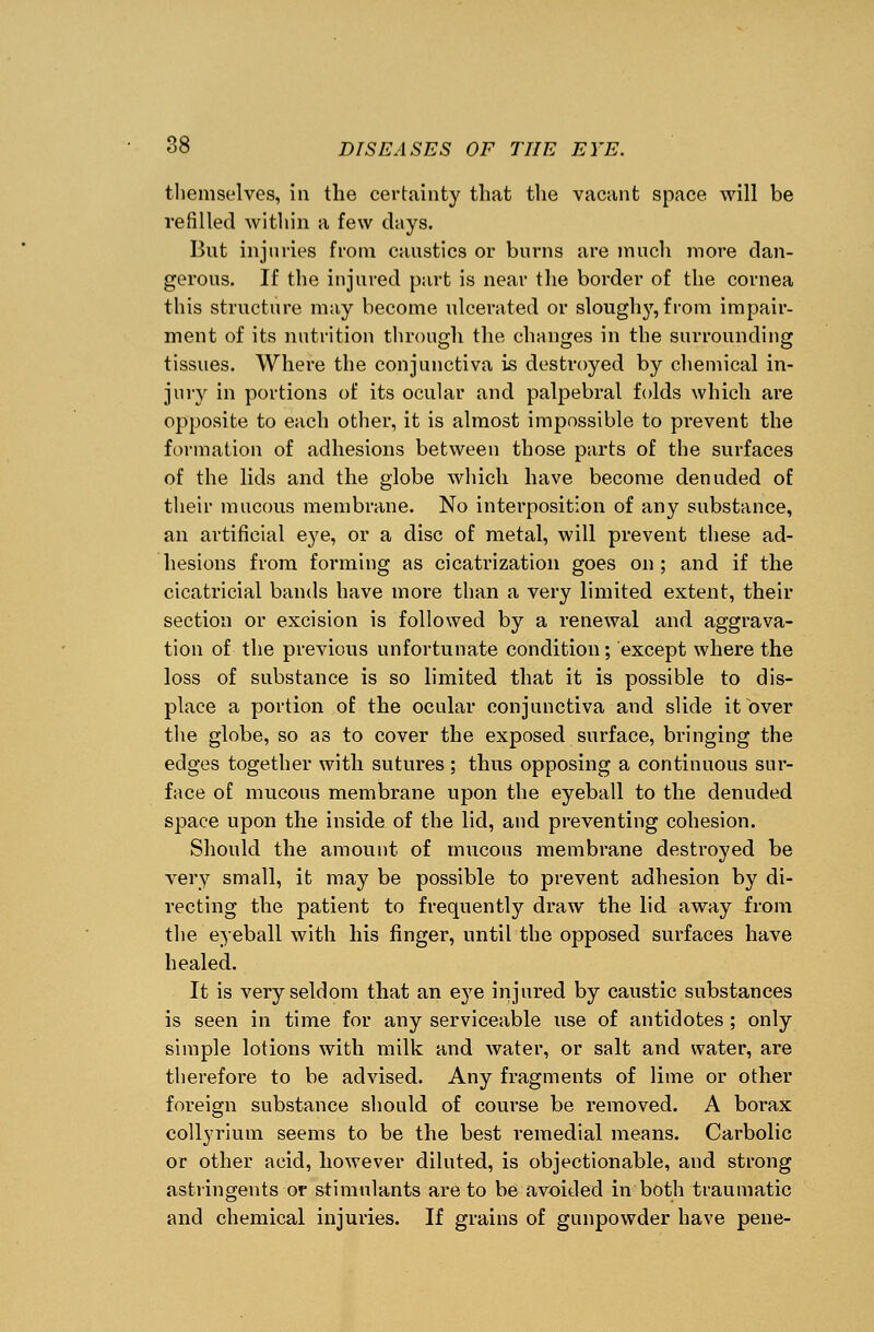 themselves, in the certainty that the vacant space will be refilled within a few days. But injuries from caustics or burns are much more dan- gerous. If the injured part is near the border of the cornea this structure may become ulcerated or slouglry, from impair- ment of its nutrition through the changes in the surrounding tissues. Where the conjunctiva is destroyed by chemical in- jury in portions of its ocular and palpebral folds which are opposite to each other, it is almost impossible to prevent the formation of adhesions between those parts of the surfaces of the lids and the globe which have become denuded of their mucous membrane. No interposition of any substance, an artificial eye, or a disc of metal, will prevent these ad- hesions from forming as cicatrization goes on ; and if the cicatricial bands have more than a very limited extent, their section or excision is followed by a renewal and aggrava- tion of the previous unfortunate condition; except where the loss of substance is so limited that it is possible to dis- place a portion of the ocular conjunctiva and slide itbver the globe, so as to cover the exposed surface, bringing the edges together with sutures; thus opposing a continuous sur- face of mucous membrane upon the eyeball to the denuded space upon the inside of the lid, and preventing cohesion. Should the amount of mucous membrane destroyed be very small, it may be possible to prevent adhesion by di- recting the patient to frequently draw the lid away from the eyeball with his finger, until the opposed surfaces have healed. It is very seldom that an eye injured by caustic substances is seen in time for any serviceable use of antidotes; only simple lotions with milk and water, or salt and water, are therefore to be advised. Any fragments of lime or other foreign substance should of course be removed. A borax collyrium seems to be the best remedial means. Carbolic or other acid, however diluted, is objectionable, and strong astringents or stimulants are to be avoided in both traumatic and chemical injuries. If grains of gunpowder have pene-