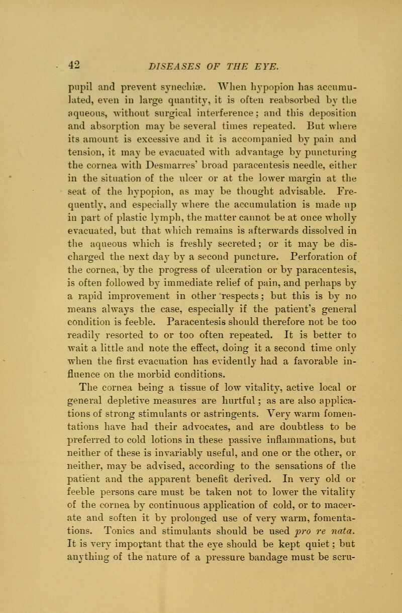 pupil and prevent synechias. When hypopion has accumu- lated, even in lai'ge quantity, it is often reabsorbed by the aqueous, without surgical interference; and this deposition and absorption may be several times repeated. But where its amount is excessive and it is accompanied by pain and tension, it may be evacuated with advantage by puncturing the cornea with Desmarres' broad paracentesis needle, either in the situation of the ulcer or at the lower margin at the seat of the hypopion, as may be thought advisable. Fre- quently, and especially where the accumulation is made up in part of plastic lymph, the matter cannot be at once wholly evacuated, but that which remains is afterwards dissolved in the aqueous which is freshly secreted; or it may be dis- charged the next da}' b}7 a second puncture. Perforation of the cornea, by the progress of ulceration or by paracentesis, is often followed b}~ immediate relief of pain, and perhaps by a rapid improvement in other respects; but this is by no means always the case, especially if the patient's general condition is feeble. Paracentesis should therefore not be too readily resorted to or too often repeated. It is better to wait a little and note the effect, doing it a second time only when the first evacuation has evidentl}' had a favorable in- fluence on the morbid conditions. The cornea being a tissue of low vitality, active local or general depletive measures are hurtful; as are also applica- tions of strong stimulants or astringents. Very warm fomen- tations have had their advocates, and are doubtless to be preferred to cold lotions in these passive inflammations, but neither of these is invariably useful, and one or the other, or neither, may be advised, according to the sensations of the patient and the apparent benefit derived. In very old or feeble persons care must be taken not to lower the vitality of the cornea by continuous application of cold, or to macer- ate and soften it by prolonged use of very warm, fomenta- tions. Tonics and stimulants should be used pro re nata. It is very important that the eye should be kept quiet; but anything of the nature of a pressure bandage must be scru-