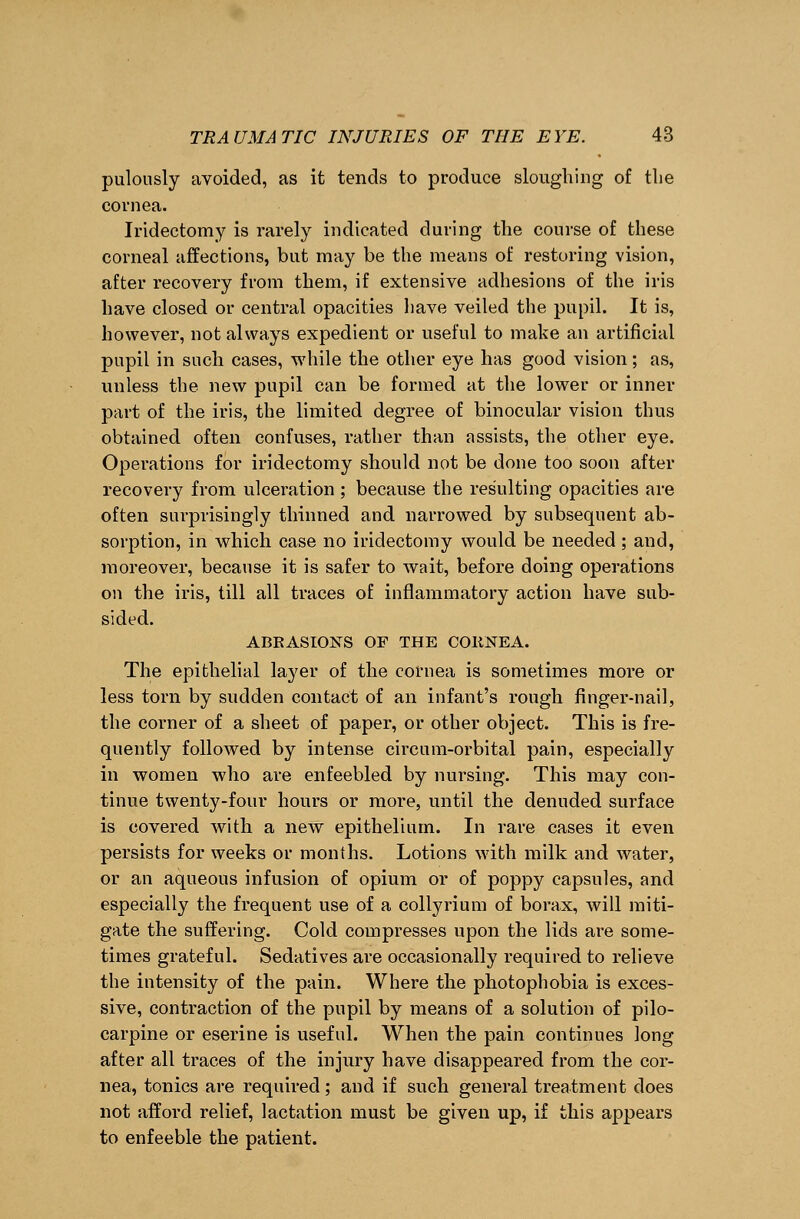 pulously avoided, as it tends to produce sloughing of tlie cornea. Iridectomy is rarely indicated during the course of these corneal affections, but may be the means of restoring vision, after recovery from them, if extensive adhesions of the iris have closed or central opacities have veiled the pupil. It is, however, not always expedient or useful to make an artificial pupil in such cases, while the other eye has good vision; as, unless the new pupil can be formed at the lower or inner part of the iris, the limited degree of binocular vision thus obtained often confuses, rather than assists, the other eye. Operations for iridectomy should not be done too soon after recovery from ulceration ; because the resulting opacities are often surprisingly thinned and narrowed by subsequent ab- sorption, in which case no iridectomy would be needed; and, moreover, because it is safer to wait, before doing operations on the iris, till all traces of inflammatory action have sub- sided. ABRASIONS OF THE COltNEA. The epithelial layer of the cornea is sometimes more or less torn by sudden contact of an infant's rough finger-nail, the corner of a sheet of paper, or other object. This is fre- quently followed by intense circum-orbital pain, especially in women who are enfeebled by nursing. This may con- tinue twenty-four hours or more, until the denuded surface is covered with a new epithelium. In rare cases it even persists for weeks or months. Lotions with milk and water, or an aqueous infusion of opium or of poppy capsules, and especially the frequent use of a collyrium of borax, will miti- gate the suffering. Cold compresses upon the lids are some- times grateful. Sedatives are occasionally required to relieve the intensity of the pain. Where the photophobia is exces- sive, contraction of the pupil by means of a solution of pilo- carpine or eserine is useful. When the pain continues long after all traces of the injury have disappeared from the cor- nea, tonics are required; and if such general treatment does not afford relief, lactation must be given up, if this appears to enfeeble the patient.