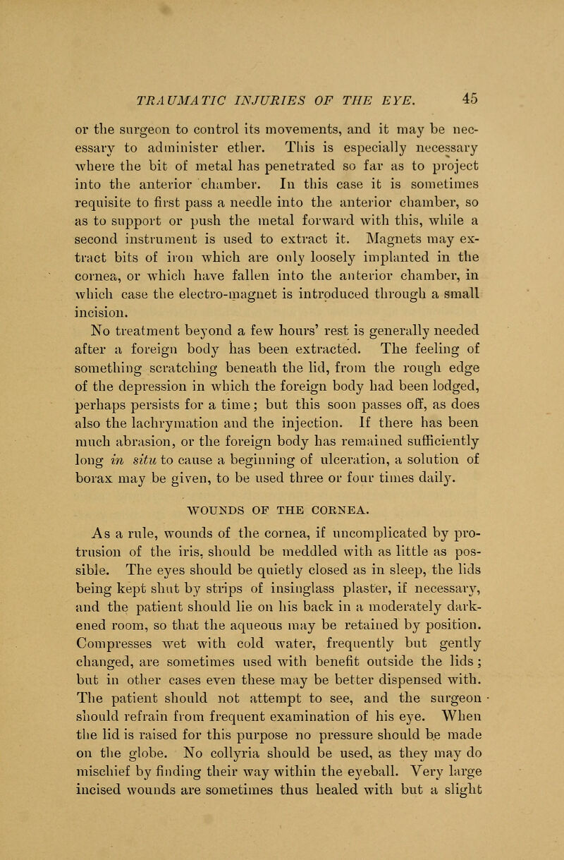 or the surgeon to control its movements, and it may be nec- essary to administer etlier. This is especially necessary where the bit of metal has penetrated so far as to project into the anterior chamber. In this case it is sometimes requisite to first pass a needle into the anterior chamber, so as to support or push the metal forward with this, while a second instrument is used to extract it. Magnets may ex- tract bits of iron which are only loosely implanted in the cornea, or which have fallen into the anterior chamber, in which case the electro-magnet is introduced through a small incision. No treatment beyond a few hours' rest is generally needed after a foreign body lias been extracted. The feeling of something scratching beneath the lid, from the rough edge of the depression in which the foreign body had been lodged, perhaps persists for a time; but this soon passes off, as does also the lachryination and the injection. If there has been much abrasion, or the foreign body has remained sufficiently long in situ to cause a beginning of ulceration, a solution of borax may be given, to be used three or four times daily. WOUNDS OF THE CORNEA. As a rule, wounds of the cornea, if uncomplicated by pro- trusion of the iris, should be meddled with as little as pos- sible. The eyes should be quietly closed as in sleep, the lids being kept shut by strips of insinglass plaster, if necessary, and the patient should lie on his back in a moderately dark- ened room, so that the aqueous may be retained by position. Compresses wet with cold water, frequently but gently changed, are sometimes used with benefit outside the lids ; but in other cases even these may be better dispensed with. The patient should not attempt to see, and the surgeon should refrain from frequent examination of his eye. When the lid is raised for this purpose no pressure should be made on the globe. No collyria should be used, as they may do mischief by finding their way within the eyeball. Very large incised wounds are sometimes thus healed with but a slight