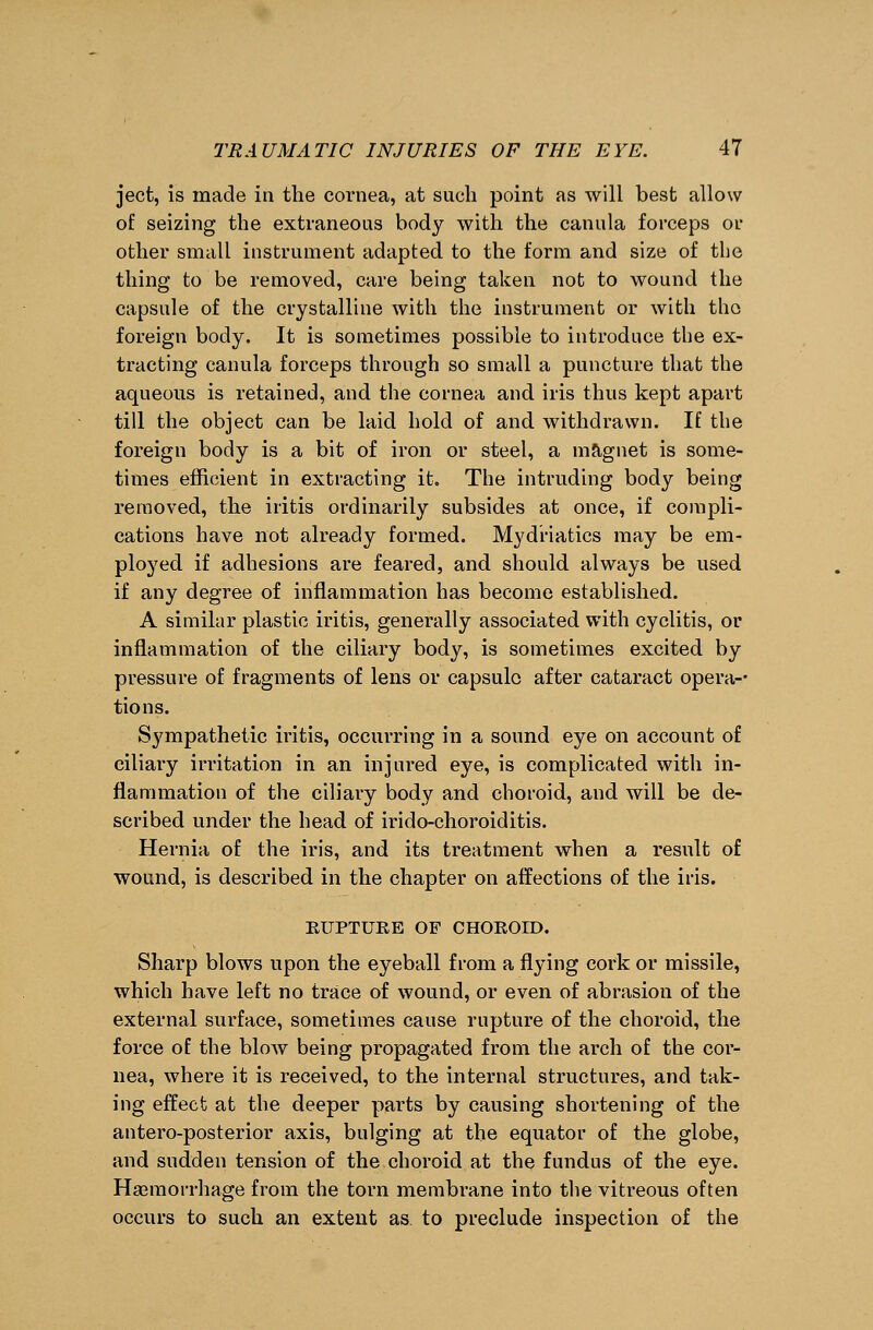 ject, is made in the cornea, at such point as will best allow of seizing the extraneous body with the canula forceps or other small instrument adapted to the form and size of the thing to be removed, care being taken not to wound the capsule of the crystalline with the instrument or with the foreign body. It is sometimes possible to introduce the ex- tracting canula forceps through so small a puncture that the aqueous is retained, and the cornea and iris thus kept apart till the object can be laid hold of and withdrawn. If the foreign body is a bit of iron or steel, a magnet is some- times efficient in extracting it. The intruding body being removed, the iritis ordinarily subsides at once, if compli- cations have not already formed. Mydriatics may be em- ployed if adhesions are feared, and should always be used if any degree of inflammation has become established. A similar plastic iritis, generally associated with cyclitis, or inflammation of the ciliary body, is sometimes excited by pressure of fragments of lens or capsule after cataract opera-- tions. Sympathetic iritis, occurring in a sound eye on account of ciliary irritation in an injured eye, is complicated with in- flammation of the ciliary body and choroid, and will be de- scribed under the head of irido-choroiditis. Hernia of the iris, and its treatment when a result of wound, is described in the chapter on affections of the iris. KUPTUEE OF CHOKOID. Sharp blows upon the eyeball from a flying cork or missile, which have left no trace of wound, or even of abrasion of the external surface, sometimes cause rupture of the choroid, the force of the blow being propagated from the arch of the cor- nea, where it is received, to the internal structures, and tak- ing effect at the deeper parts by causing shortening of the antero-posterior axis, bulging at the equator of the globe, and sudden tension of the choroid at the fundus of the eye. Haemorrhage from the torn membrane into the vitreous often occurs to such an extent as to preclude inspection of the