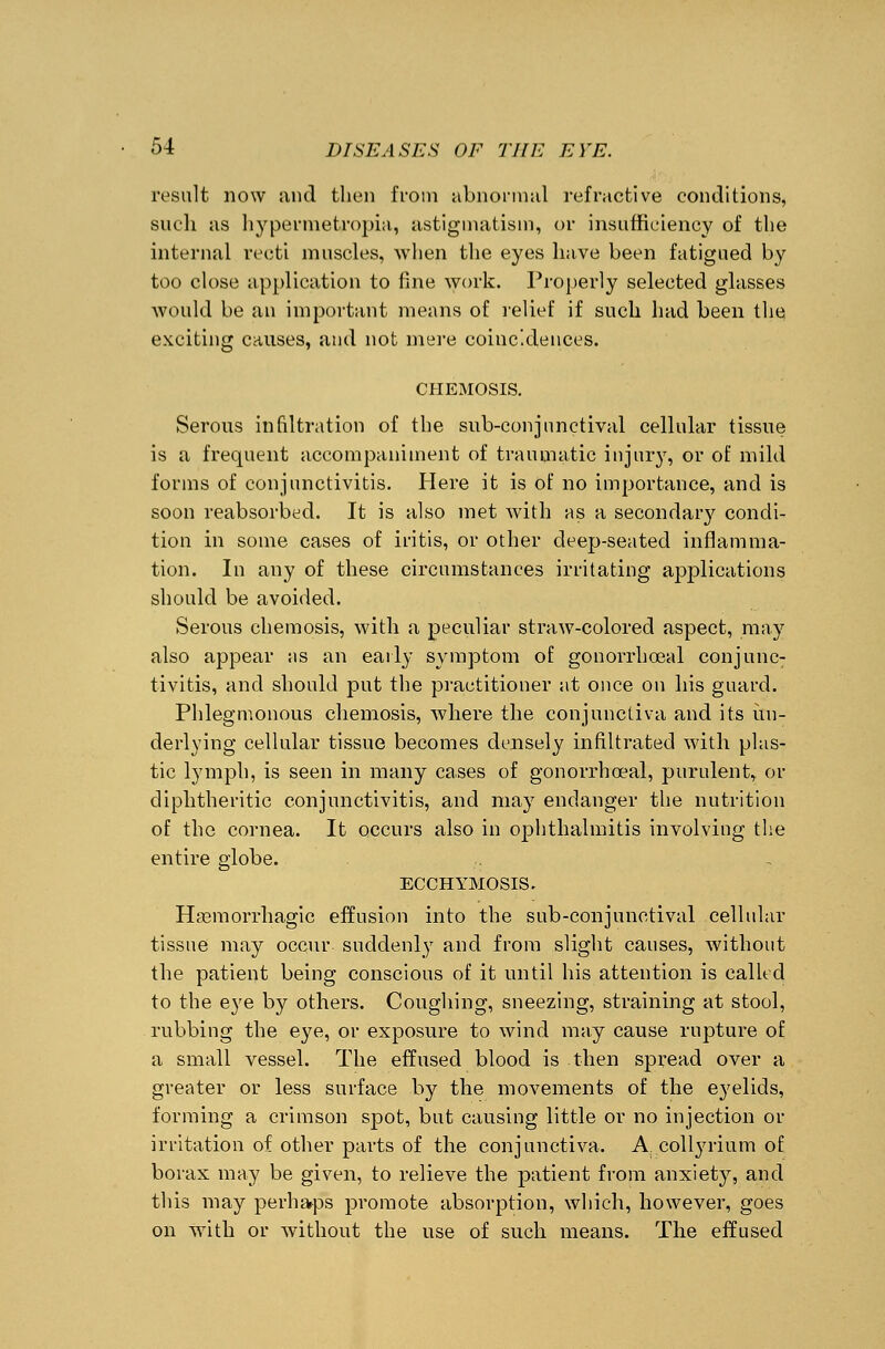 result now and then from abnormal refractive conditions, such as hypermetropic astigmatism, or insufficiency of the internal recti muscles, when the eyes have been fatigued by too close application to fine work. Properly selected glasses would be an important means of relief if such had been the exciting causes, and not mere coincidences. CHEMOSIS. Serous infiltration of the sub-conjunctival cellular tissue is a frequent accompaniment of traumatic injury, or of mild forms of conjunctivitis. Here it is of no importance, and is soon reabsorbed. It is also met with as a secondary condi- tion in some cases of iritis, or other deep-seated inflamma- tion. In any of these circumstances irritating applications should be avoided. Serous chemosis, with a peculiar straw-colored aspect, may also appear ;is an early symptom of gonorrhceal conjunc- tivitis, and should put the practitioner at once on his guard. Phlegmonous chemosis, where the conjunctiva and its un- derlying cellular tissue becomes densely infiltrated with plas- tic lymph, is seen in many cases of gonorrhoeal, purulent, or diphtheritic conjunctivitis, and may endanger the nutrition of the cornea. It occurs also in ophthalmitis involving the entire globe. ECCHYMOSIS. Hemorrhagic effusion into the sub-conjunctival cellular tissue may occur suddenly and from slight causes, without the patient being conscious of it until his attention is called to the eye by others. Coughing, sneezing, straining at stool, rubbing the eye, or exposure to wind may cause rupture of a small vessel. The effused blood is then spread over a greater or less surface by the movements of the eyelids, forming a crimson spot, but causing little or no injection or irritation of other parts of the conjunctiva. A: collyrium of borax may be given, to relieve the patient from anxiety, and this may perhaps promote absorption, which, however, goes on with or without the use of such means. The effused