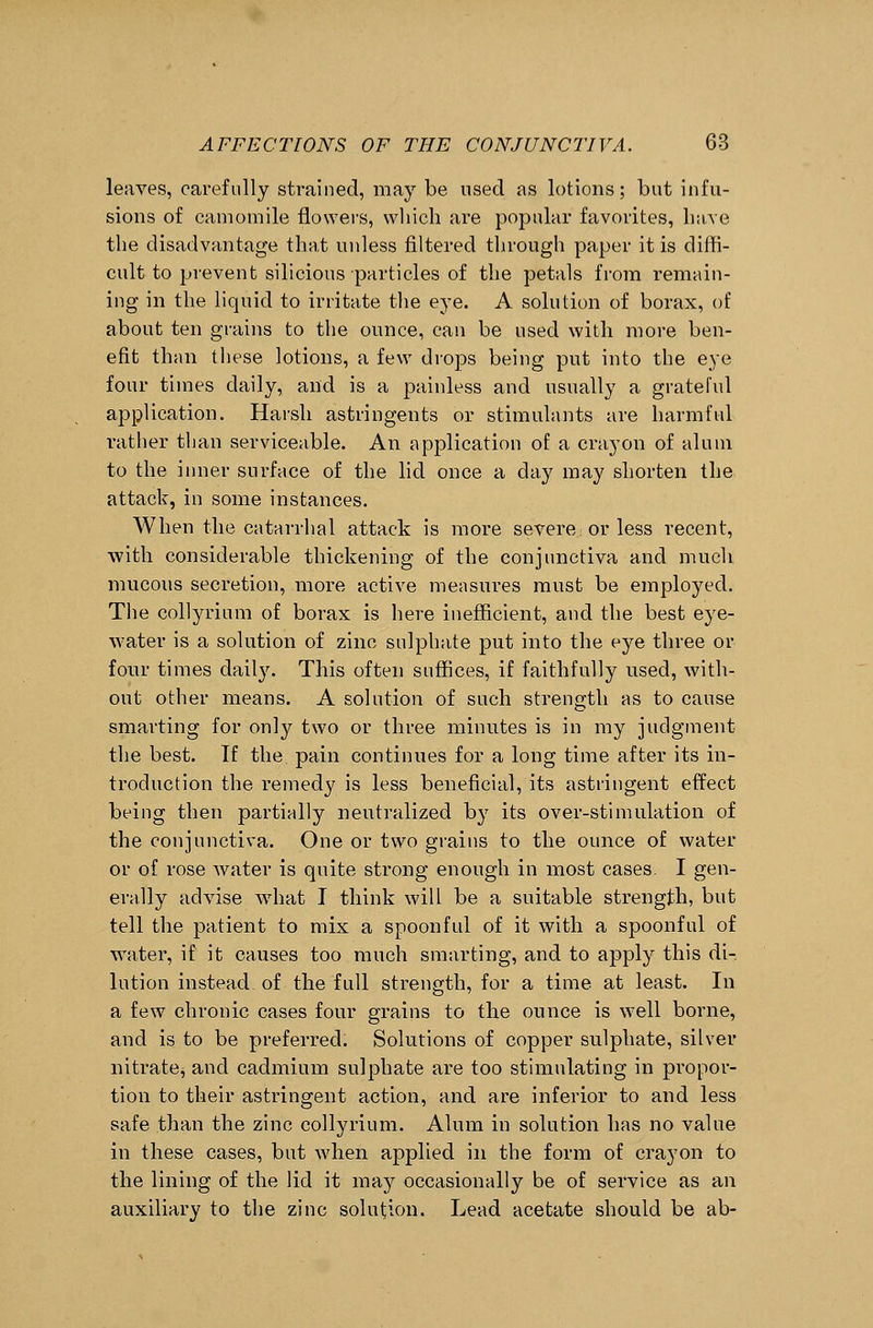 leaves, carefully strained, may be used as lotions; but infu- sions of camomile flowers, which are popular favorites, have the disadvantage that unless filtered through paper it is diffi- cult to prevent silicious particles of the petals from remain- ing in the liquid to irritate the eye. A solution of borax, of about ten grains to the ounce, can be used with more ben- efit than these lotions, a few drops being put into the eye four times daily, and is a painless and usually a grateful application. Harsh astringents or stimulants are harmful rather than serviceable. An application of a crayon of alum to the inner surface of the lid once a day may shorten the attack, in some instances. When the catarrhal attack is more severe or less recent, with considerable thickening of the conjunctiva and much mucous secretion, more active measures must be employed. The collyrium of borax is here inefficient, and the best eye- water is a solution of zinc sulphate put into the eye three or four times daily. This often suffices, if faithfully used, with- out other means. A solution of such strength as to cause smarting for only two or three minutes is in my judgment the best. If the pain continues for a long time after its in- troduction the remedy is less beneficial, its astringent effect being then partially neutralized by its over-stimulation of the conjunctiva. One or two grains to the ounce of water or of rose water is quite strong enough in most cases- I gen- erally advise what I think will be a suitable strength, but tell the patient to mix a spoonful of it with a spoonful of water, if it causes too much smarting, and to apply this di- lution instead of the full strength, for a time at least. In a few chronic cases four grains to the ounce is well borne, and is to be preferred. Solutions of copper sulphate, silver nitrate^ and cadmium sulphate are too stimulating in propor- tion to their astringent action, and are inferior to and less safe than the zinc collyrium. Alum in solution has no value in these cases, but when applied in the form of crayon to the lining of the lid it may occasionally be of service as an auxiliary to the zinc solution. Lead acetate should be ab-