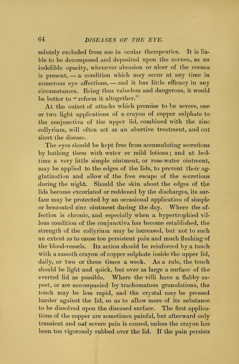 solutely excluded from use in ocular therapeutics. It is lia- ble to be decomposed and deposited upon the cornea, as an indelible opacity, whenever abrasion or ulcer of the cornea is present, — a condition which may occur at any time in numerous eye affections, — and it has little efficacy in any circumstances. Being thus valueless and dangerous, it would be better to  reform it altogether. At the outset of attacks which promise to be severe, one or two light applications of a crayon of copper sulphate to the conjunctiva of the upper lid, combined with the zinc collyrium, will often act as an abortive treatment, and cut short the disease. The eyes should be kept free from accumulating secretions by bathing them with water or mild lotions; and at bed- time a very little simple ointment, or rose-water ointment, may be applied to the edges of the lids, to prevent their ag- glutination and allow of the free escape of the secretions during the night. Should the skin about the edges of the lids become excoriated or reddened by the discharges, its sur- face may be protected by an occasional application of simple or benzoated zinc ointment during the day. Where the af- fection is chronic, and especially when a hypertrophied vil- lous condition of the conjunctiva has become established, the strength of the collyrium may be increased, but not to such an extent as to cause too persistent pain and much flushing of the blood-vessels. Its action should be reinforced by a touch with a smooth crayon of copper sulphate inside the upper lid, daily, or two or three times a week. As a rule, the touch should be light and quick, but over as large a surface of the everted lid as possible. Where the villi have a flabby as- pect, or are accompanied by trachomatous granulations, the touch may be less rapid, and the crystal may be pressed harder against the lid, so as to allow more of its substance to be dissolved upon the diseased surface. The first applica- tions of the copper are sometimes painful, but afterward only transient and not severe pain is caused, unless the crayon has been too vigorously rubbed over the lid. If the pain persists