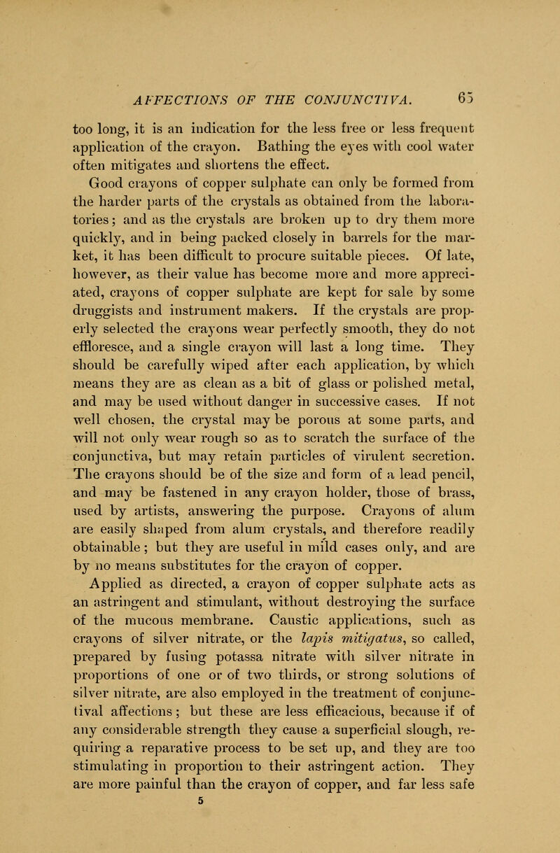 too long, it is an indication for the less free or less frequent application of the crayon. Bathing the eyes with cool water often mitigates and shortens the effect. Good crayons of copper sulphate can only be formed from the harder parts of the crystals as obtained from the labora- tories ; and as the crystals are broken up to dry them more quickly, and in being packed closely in barrels for the mar- ket, it has been difficult to procure suitable pieces. Of late, however, as their value has become more and more appreci- ated, crayons of copper sulphate are kept for sale by some druggists and instrument makers. If the crystals are prop- erly selected the crayons wear perfectly smooth, they do not effloresce, and a single crayon will last a long time. They should be carefully wiped after each application, by which means they are as clean as a bit of glass or polished metal, and may be used without danger in successive cases. If not well chosen, the crystal may be porous at some parts, and will not only wear rough so as to scratch the surface of the conjunctiva, but may retain particles of virulent secretion. The crayons should be of the size and form of a lead pencil, and may be fastened in any crayon holder, those of brass, used by artists, answering the purpose. Crayons of alum are easily shaped from alum crystals, and therefore readily obtainable; but they are useful in mild cases only, and are by no means substitutes for the crayon of copper. Applied as directed, a crayon of copper sulphate acts as an astringent and stimulant, without destroying the surface of the mucous membrane. Caustic applications, such as crayons of silver nitrate, or the lapis mitigatus, so called, prepared by fusing potassa nitrate with silver nitrate in proportions of one or of two thirds, or strong solutions of silver nitrate, are also employed in the treatment of conjunc- tival affections; but these are less efficacious, because if of any considerable strength they cause a superficial slough, re- quiring a reparative process to be set up, and they are too stimulating in proportion to their astringent action. They are more painful than the crayon of copper, and far less safe 5