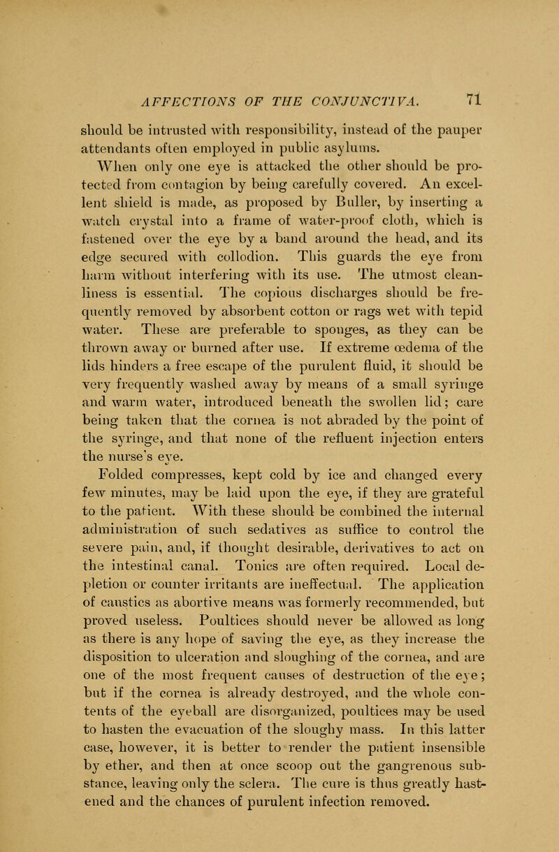 should be intrusted with responsibility, instead of the pauper attendants often employed in public asylums. When only one eye is attacked the other should be pro- tected from contagion by being carefully covered. An excel- lent shield is made, as proposed by Bidler, by inserting a wateh crystal into a frame of water-proof cloth, which is fastened over the eye by a band around the head, and its edge secured with collodion. This guards the eye from harm without interfering with its use. The utmost clean- liness is essential. The copious discharges should be fre- quently removed by absorbent cotton or rags wet with tepid water. These are preferable to sponges, as they can be thrown away or burned after use. If extreme oedema of the lids hinders a free escape of the purulent fluid, it should be very frequently washed away by means of a small syringe and warm water, introduced beneath the swollen lid; care being taken that the cornea is not abraded by the point of the syringe, and that none of the refluent injection enters the nurse's eye. Folded compresses, kept cold by ice and changed every few minutes, may be laid upon the eye, if they are grateful to the patient. With these should be combined the internal administration of such sedatives as suffice to control the severe pain, and, if thought desirable, derivatives to act on the intestinal canal. Tonics are often required. Local de- pletion or counter irritants are ineffectual. The application of caustics as abortive means was formerly recommended, but proved useless. Poultices should never be allowed as long as there is any hope of saving the eye, as they increase the disposition to ulceration and sloughing of the cornea, and are one of the most frequent causes of destruction of the eye; but if the cornea is already destroyed, and the whole con- tents of the eyeball are disorganized, poultices may be used to hasten the evacuation of the sloughy mass. In this latter case, however, it is better to render the patient insensible by ether, and then at once scoop out the gangrenous sub- stance, leaving only the sclera. The cure is thus greatly hast- ened and the chances of purulent infection removed.