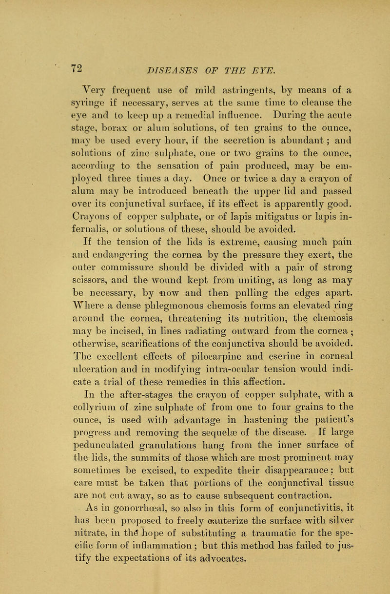 Very frequent use of mild astringents, by means of a syringe if necessary, serves at the same time to cleanse the eye and to keep up a remedial influence. During the acute stage, borax or alum solutions, of ten grains to the ounce, may be used every hour, if the secretion is abundant; and solutions of zinc sulphate, one or two grains to the ounce, according to the sensation of pain produced, may be em- ployed three times a day. Once or twice a day a crayon of alum may be introduced beneath the upper lid and passed over its conjunctival surface, if its effect is apparently good. Crayons of copper sulphate, or of lapis mitigatus or lapis in- fernalis, or solutions of these, should be avoided. If the tension of the lids is extreme, causing much pain and endangering the cornea by the pressure they exert, the outer commissure should be divided with a pair of strong scissors, and the wound kept from uniting, as long as may be necessary, by now and then pulling the edges apart. Where a dense phlegmonous chemosis forms an elevated ring around the cornea, threatening its nutrition, the chemosis may be incised, in lines radiating outward from the cornea ; otherwise, scarifications of the conjunctiva should be avoided. The excellent effects of pilocarpine and eserine in corneal ulceration and in modifying intra-ocular tension would indi- cate a trial of these remedies in this affection. In the after-stages the crayon of copper sulphate, with a collyrium of zinc sulphate of from one to four grains to the ounce, is used with advantage in hastening the patient's progress and removing the sequelas of the disease. If large pedunculated granulations hang from the inner surface of the lids, the summits of those which are most prominent may sometimes be excised, to expedite their disappearance; but care must be taken that portions of the conjunctival tissue are not cut away, so as to cause subsequent contraction. As in gonorrhceal, so also in this form of conjunctivitis, it has been proposed to freely cauterize the surface with silver nitrate, in the* hope of substituting a traumatic for the spe- cific form of inflammation; but this method has failed to jus- tify the expectations of its advocates.