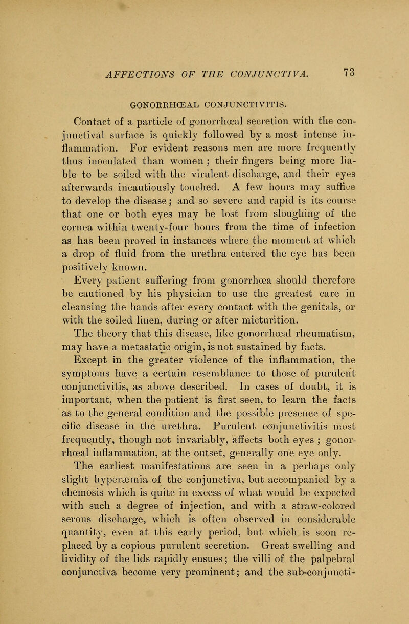 GONORBHCEAL CONJUNCTIVITIS. Contact of a particle of gonorrhoea] secretion with the con- junctival surface is quickly followed by a most intense in- flammation. For evident reasons men are more frequently thus inoculated than women ; their fingers being more lia- ble to be soiled with the virulent discharge, and their eyes afterwards incautiously touched. A few hours may suffice to develop the disease; and so severe and rapid is its course that one or both eyes may be lost from sloughing of the cornea within twenty-four hours from the time of infection as has been proved in instances where the moment at which a drop of fluid from the urethra entered the eye has been positively known. Every patient suffering from gonorrhoea should therefore be cautioned by his physician to use the greatest care in cleansing the hands after every contact with the genitals, or with the soiled linen, during or after micturition. The theory that this disease, like gonorrhoeal rheumatism, may have a metastatic origin, is not sustained by facts. Except in the greater violence of the inflammation, the symptoms have a certain resemblance to those of purulent conjunctivitis, as above described. In cases of doubt, it is important, when the patient is first seen, to learn the facts as to the general condition and the possible presence of spe- cific disease in the urethra. Purulent conjunctivitis most frequently, though not invariably, affects both eyes ; gonor- rhoeal inflammation, at the outset, generally one eye only. The earliest manifestations are seen in a perhaps only slight hyperemia of the conjunctiva, but accompanied by a chemosis which is quite in excess of what would be expected with such a degree of injection, and with a straw-colored serous discharge, which is often observed in considerable quantity, even at this early period, but which is soon re- placed by a copious purulent secretion. Great swelling and lividity of the lids rapidly ensues; the villi of the palpebral conjunctiva become very prominent; and the sub-conjuncti-