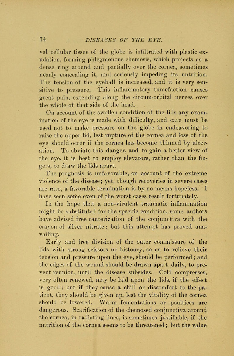 val cellular tissue of the globe is infiltrated with plastic ex- udation, forming phlegmonous chemosis, which projects as a dense ring around and partially over the cornea, sometimes nearly concealing it, and seriously impeding its nutrition. The tension of the eyeball is increased, and it is very sen- sitive to pressure. This inflammatory tumefaction causes great pain, extending along the circum-orbital nerves over the whole of that side of the head. On account of the swollen condition of the lids any exam- ination of the eye is made with difficulty, and care must be used not to make jnessure on the globe in endeavoring to raise the upper lid, lest rupture of the cornea and loss of the eye should occur if the cornea has become thinned by ulcer- ation. To obviate this danger, and to gain a better view of the eye, it is best to employ elevators, rather than the fiiir gers, to draw the lids apart. The prognosis is unfavorable, on account of the extreme violence of the disease; yet, though recoveries in severe cases are rare, a favorable termination is by no means hopeless. I have seen some even of the worst cases result fortunately. In the hope that a non-virulent traumatic inflammation might be substituted for the specific condition, some authors have advised free cauterization of the conjunctiva with the crayon of silver nitrate; but this attempt has proved una- vailing. Early and free division of the outer commissure of the lids with strong scissors or bistoury, so as to relieve their tension and pressure upon the eye, should be performed; and the edges of the wound should be drawn apart daily, to pre- vent reunion, until the disease subsides. Cold compresses, very often renewed, may be laid upon the lids, if the effect is good ; but if they cause a chill or discomfort to the pa- tient, they should be given up, lest the vitality of the cornea should be lowered. Warm fomentations or poultices are dangerous. Scarification of the chemosed conjunctiva around the cornea, in radiating lines, is sometimes justifiable, if the nutrition of the cornea seems to be threatened: but the value