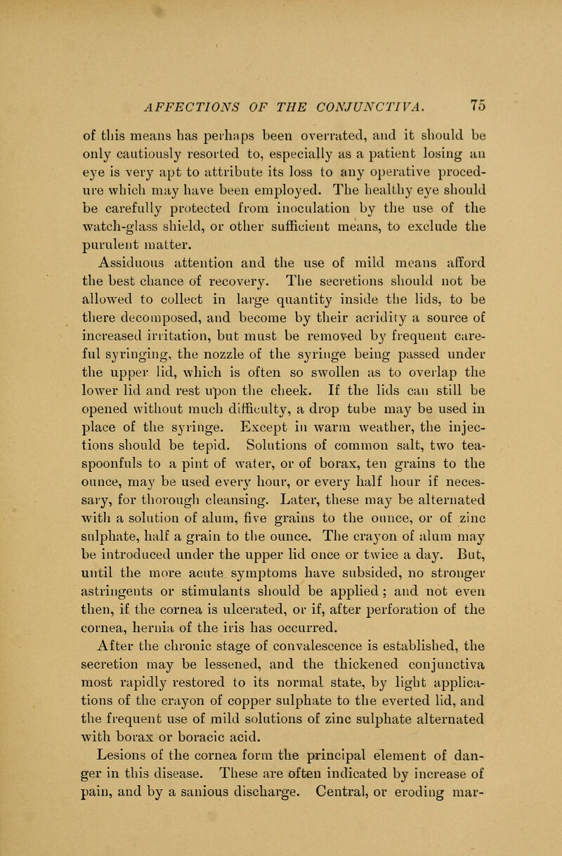 of this means has perhaps been overrated, and it should be only cautiously resorted to, especially as a patient losing an eye is very apt to attribute its loss to any operative proced- ure which may have been employed. The healthy eye should be carefully protected from inoculation by the use of the watch-glass shield, or other sufficient means, to exclude the purulent matter. Assiduous attention and the use of mild means afford the best chance of recovery. The secretions should not be allowed to collect in large quantity inside the lids, to be there decomposed, and become by their acridity a source of increased irritation, but must be removed by frequent care- ful syringing, the nozzle of the syringe being passed under the upper lid, which is often so swollen as to overlap the lower lid and rest upon the cheek. If the lids can still be opened without much difficulty, a drop tube may be used in place of the syringe. Except in warm weather, the injec- tions should be tepid. Solutions of common salt, two tea- spoonfuls to a pint of water, or of borax, ten grains to the ounce, may be used eveiy hour, or every half hour if neces- sary, for thorough cleansing. Later, these may be alternated with a solution of alum, five grains to the ounce, or of zinc sulphate, half a grain to the ounce. The crayon of alum may be introduced under the upper lid once or twice a da}r. But, until the more acute symptoms have subsided, no stronger astringents or stimulants should be applied; and not even then, if the cornea is ulcerated, or if, after perforation of the cornea, hernia of the iris has occurred. After the chronic stage of convalescence is established, the secretion may be lessened, and the thickened conjunctiva most rapidly restored to its normal state, by light applica- tions of the crayon of copper sulphate to the everted lid, and the frequent use of mild solutions of zinc sulphate alternated with borax or boracic acid. Lesions of the cornea form the principal element of dan- ger in this disease. These are often indicated by increase of pain, and by a sanious discharge. Central, or eroding mar-