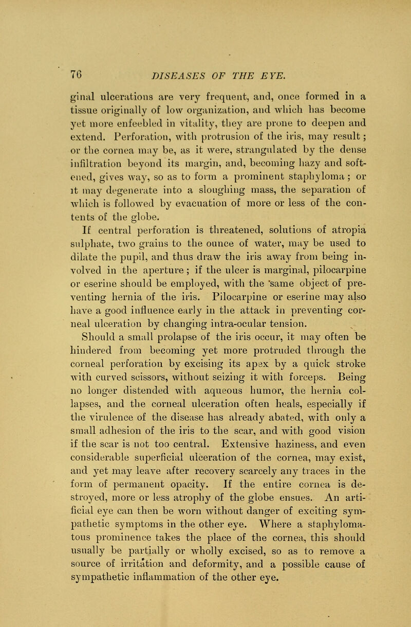 ginal ulcerations are very frequent, and, once formed in a tissue originally of low organization, and which has become yet more enfeebled in vitality, they are prone to deepen and extend. Perforation, with protrusion of the iris, may result; or the cornea may be, as it were, strangulated by the dense infiltration beyond its margin, and, becoming hazy and soft- ened, gives way, so as to form a prominent staphyloma; or it may degenerate into a sloughing mass, the separation of which is followed by evacuation of more or less of the con- tents of the globe. If central perforation is threatened, solutions of atropia sulphate, two grains to the ounce of water, may be used to dilate the pupil, and thus draw the iris away from being in- volved in the aperture ; if the ulcer is marginal, pilocarpine or eserine should be employed, with the 'same object of pre- venting hernia of the iris. Pilocarpine or eserine may also have a good influence early in the attack in preventing cor- neal ulceration by changing intra-ocular tension. Should a small prolapse of the iris occur, it may often be hindered from becoming yet more protruded through the corneal perforation by excising its apex by a quick stroke with curved scissors, without seizing it with forceps. Being no longer distended with aqueous humor, the hernia col- lapses, and the corneal ulceration often heals, especially if the virulence of the disease has already abated, with only a small adhesion of the iris to the scar, and with good vision if the scar is not too central. Extensive haziness, and even considerable superficial ulceration of the cornea, may exist, and yet may leave after recovery scarcely any traces in the form of permanent opacity. If the entire cornea is de- stroyed, more or less atrophy of the globe ensues. An arti- ficial eye can then be worn without danger of exciting sym- pathetic symptoms in the other eye. Where a staphyloma- tous prominence takes the place of the cornea, this should usually be partially or wholly excised, so as to remove a source of irritation and deformity, and a possible cause of sympathetic inflammation of the other eye.