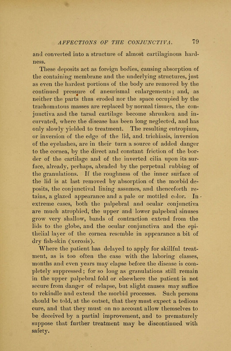 and converted into a structure of almost cartilaginous hard- ness. These deposits act as foreign bodies, causing absorption of the containing membrane and the underlying structures, just as even the hardest portions of the body are removed by the continued pressure of aneurismal enlargements; and, as neither the parts thus eroded nor the space occupied by the trachomatous masses are replaced by normal tissues, the con- junctiva and the tarsal cartilage become shrunken and in- curvated, where the disease has been long neglected, and has only slowly yielded to treatment. The resulting entropium, or inversion of the edge of the lid, and. trichiasis, inversion of the eyelashes, are in their turn a source of added danger to the cornea, by the direct and constant friction of the bor- der of the cartilage and of the inverted cilia upon its sur- face, already, perhaps, abraded by the perpetual rubbing of the granulations. If the roughness of the inner surface of the lid is at last removed by absorption of the morbid de- posits, the conjunctival lining assumes, and thenceforth re- tains, a glazed appearance and a pale or mottled color. In extreme cases, both the palpebral and ocular conjunctiva are much atrophied, the upper and lower palpebral sinuses grow very shallow, bands of contraction extend from the lids to the globe, and the ocular conjunctiva and the epi- thelial layer of the cornea resemble in appearance a bit of dry fish-skin (xerosis). Where the patient has delayed to apply for skillful treat- ment, as is too often the case with the laboring classes, months and even years may elapse before the disease is com- pletely suppressed; for so long as granulations still remain in the upper palpebral fold or elsewhere the patient is not secure from danger of relapse, but slight causes may suffice to rekindle and extend the morbid processes. Such persons should be told, at the outset, that they must expect a tedious cure, and that they must on no account allow themselves to be deceived by a partial improvement, and to prematurely suppose that further treatment may be discontinued with safety.