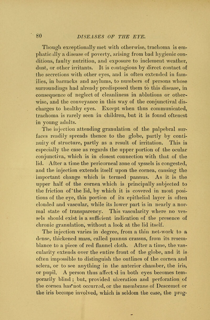 Though exceptionally met with otherwise, trachoma is em- phatic.illy a disease of poverty, arising from bad hygienic con- ditions, faulty nutrition, and exposure to inclement weather, dust, or other irritants. It is contagious by direct contact of the secretions with other eyes, and is often extended in fam- ilies, in barracks and asylums, to numbers of persons whose surroundings had already predisposed them to this disease, in consequence of neglect of cleanliness in ablutions or other- wise, and the conveyance in this way of the conjunctival dis- charges to healthy eyes. Except when thus communicated, trachoma is rarely seen in children, but it is found oftenest in young adults. The injection attending granulation of the palpebral sur- faces readily spreads thence to the globe, partly by conti- nuity of structure, partly as a result of irritation. This is especially the case as regards the upper portion of the ocular conjunctiva, which is in closest connection with that of the lid. After a time the pericorneal zone of vessels is congested, and the injection extends itself upon the cornea, causing the important change which is termed pannus. As it is the upper half of the cornea which is principally subjected to the friction of'the lid, by which it is covered in most posi- tions of the eye, this portion of its epithelial layer is often clouded and vascular, while its lower part is in nearly a nor- mal state of transparence7. This vascularity where no ves- sels should exist is a sufficient indication of the presence of chronic granulation, without a look at the lid itself. The injection varies in degree, from a thin net-work to a dense, thickened mass, called pannus crassus, from its resem- blance to a piece of red flannel cloth. After a time, the vas- cularity extends over the entire front of the globe, and it is often impossible to distinguish the outlines of the cornea and sclera, or to see anything in the anterior chamber, the iris, or pupil. A person thus affected in both eyes becomes tem- porarily blind ; but, provided ulceration and perforation of the cornea has'not occurred, or the membrane of Desceraet or the iris become involved, which is seldom the case, the prog-