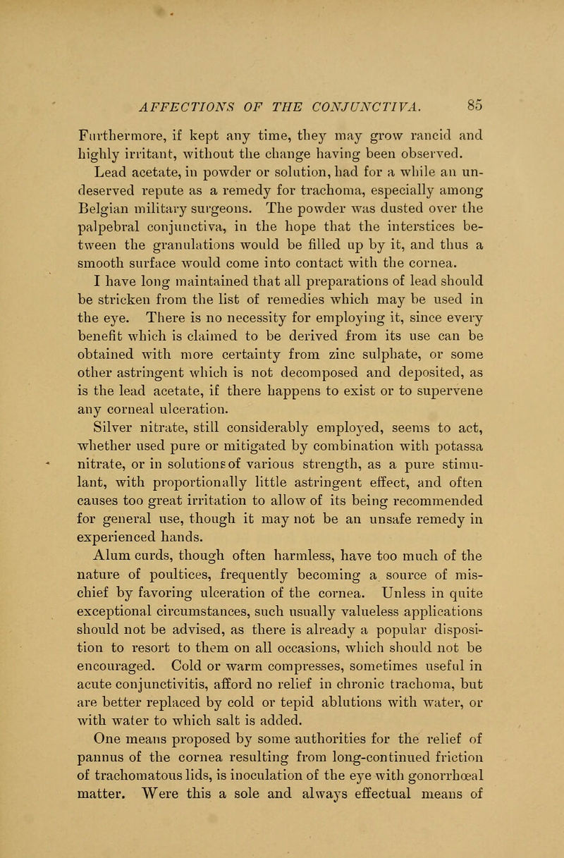 Furthermore, if kept any time, they may grow rancid and highly irritant, without the change having been observed. Lead acetate, in powder or solution, had for a while an un- deserved repute as a remedy for trachoma, especially among Belgian military surgeons. The powder was dusted over the palpebral conjunctiva, in the hope that the interstices be- tween the granulations would be filled up by it, and thus a smooth surface would come into contact with the cornea. I have long maintained that all preparations of lead should be stricken from the list of remedies which may be used in the eye. There is no necessity for employing it, since every benefit which is claimed to be derived from its use can be obtained with more certainty from zinc sulphate, or some other astringent which is not decomposed and deposited, as is the lead acetate, if there happens to exist or to supervene any corneal ulceration. Silver nitrate, still considerably employed, seems to act, whether used pure or mitigated by combination with potassa nitrate, or in solutions of various strength, as a pure stimu- lant, with proportionally little astringent effect, and often causes too great irritation to allow of its being recommended for general use, though it may not be an unsafe remedy in experienced hands. Alum curds, though often harmless, have too much of the nature of poultices, frequently becoming a source of mis- chief by favoring ulceration of the cornea. Unless in quite exceptional circumstances, such usually valueless applications should not be advised, as there is already a popular disposi- tion to resort to them on all occasions, which should not be encouraged. Cold or warm compresses, sometimes useful in acute conjunctivitis, afford no relief in chronic trachoma, but are better replaced by cold or tepid ablutions with water, or with water to which salt is added. One means proposed by some authorities for the relief of pannus of the cornea resulting from long-continued friction of trachomatous lids, is inoculation of the eye with gonorrhoea 1 matter. Were this a sole and always effectual means of